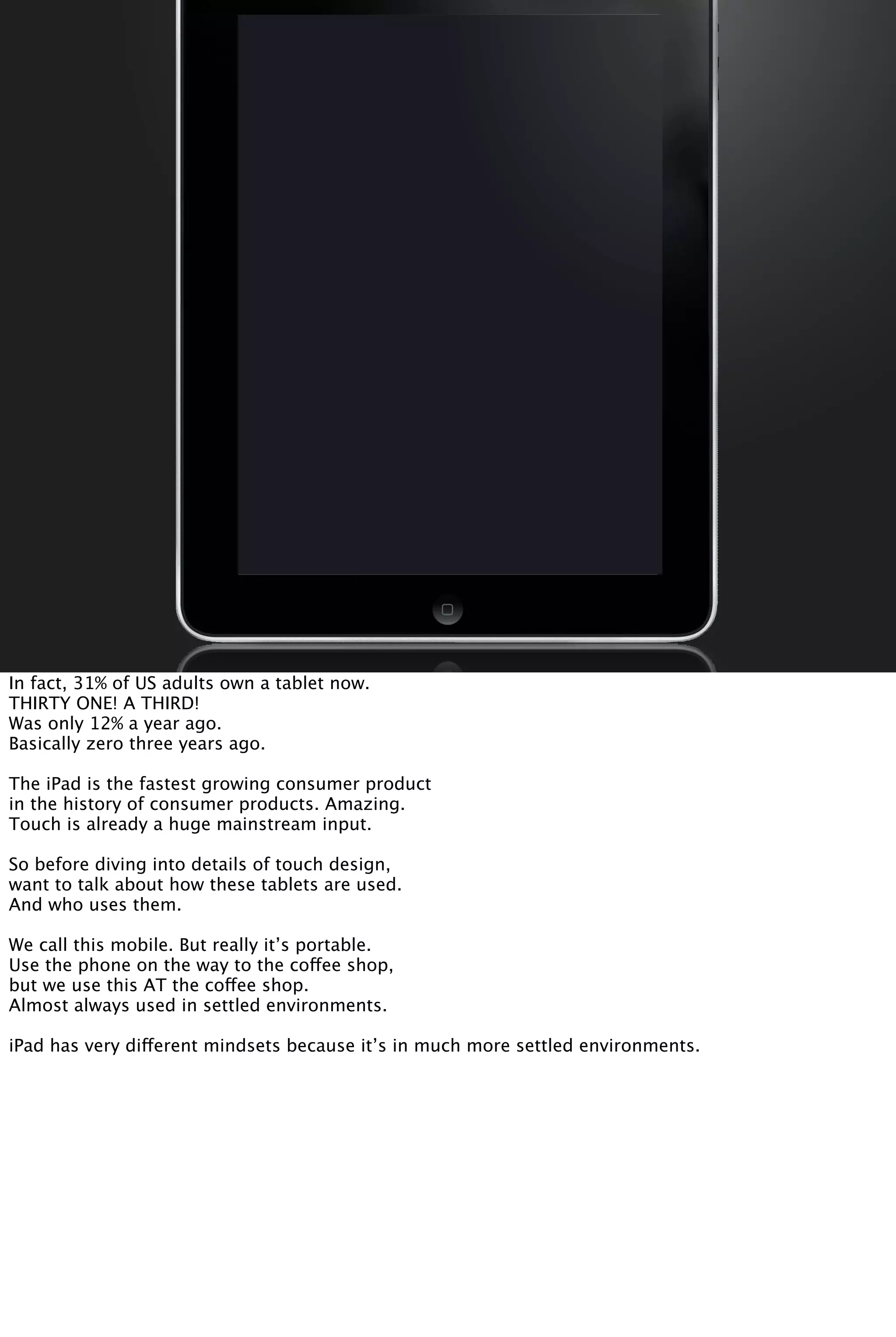 In fact, 31% of US adults own a tablet now.
THIRTY ONE! A THIRD!
Was only 12% a year ago.
Basically zero three years ago.
The iPad is the fastest growing consumer product
in the history of consumer products. Amazing.
Touch is already a huge mainstream input.
So before diving into details of touch design,
want to talk about how these tablets are used.
And who uses them.
We call this mobile. But really it’s portable.
Use the phone on the way to the coffee shop,
but we use this AT the coffee shop.
Almost always used in settled environments.
iPad has very different mindsets because it’s in much more settled environments.
 