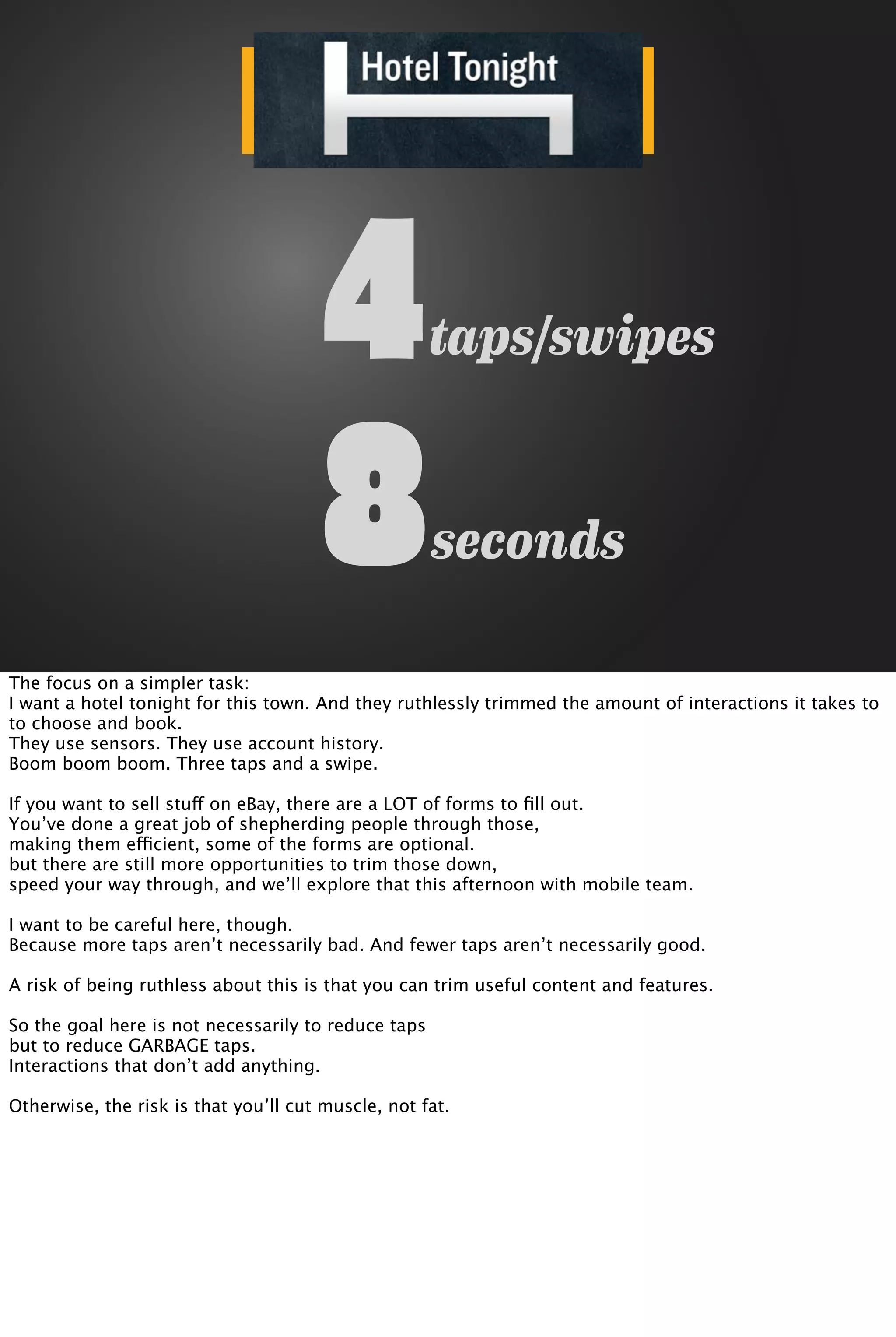 taps/swipes4
seconds8
The focus on a simpler task:
I want a hotel tonight for this town. And they ruthlessly trimmed the amount of interactions it takes to
to choose and book.
They use sensors. They use account history.
Boom boom boom. Three taps and a swipe.
If you want to sell stuff on eBay, there are a LOT of forms to ﬁll out.
You’ve done a great job of shepherding people through those,
making them efficient, some of the forms are optional.
but there are still more opportunities to trim those down,
speed your way through, and we’ll explore that this afternoon with mobile team.
I want to be careful here, though.
Because more taps aren’t necessarily bad. And fewer taps aren’t necessarily good.
A risk of being ruthless about this is that you can trim useful content and features.
So the goal here is not necessarily to reduce taps
but to reduce GARBAGE taps.
Interactions that don’t add anything.
Otherwise, the risk is that you’ll cut muscle, not fat.
 