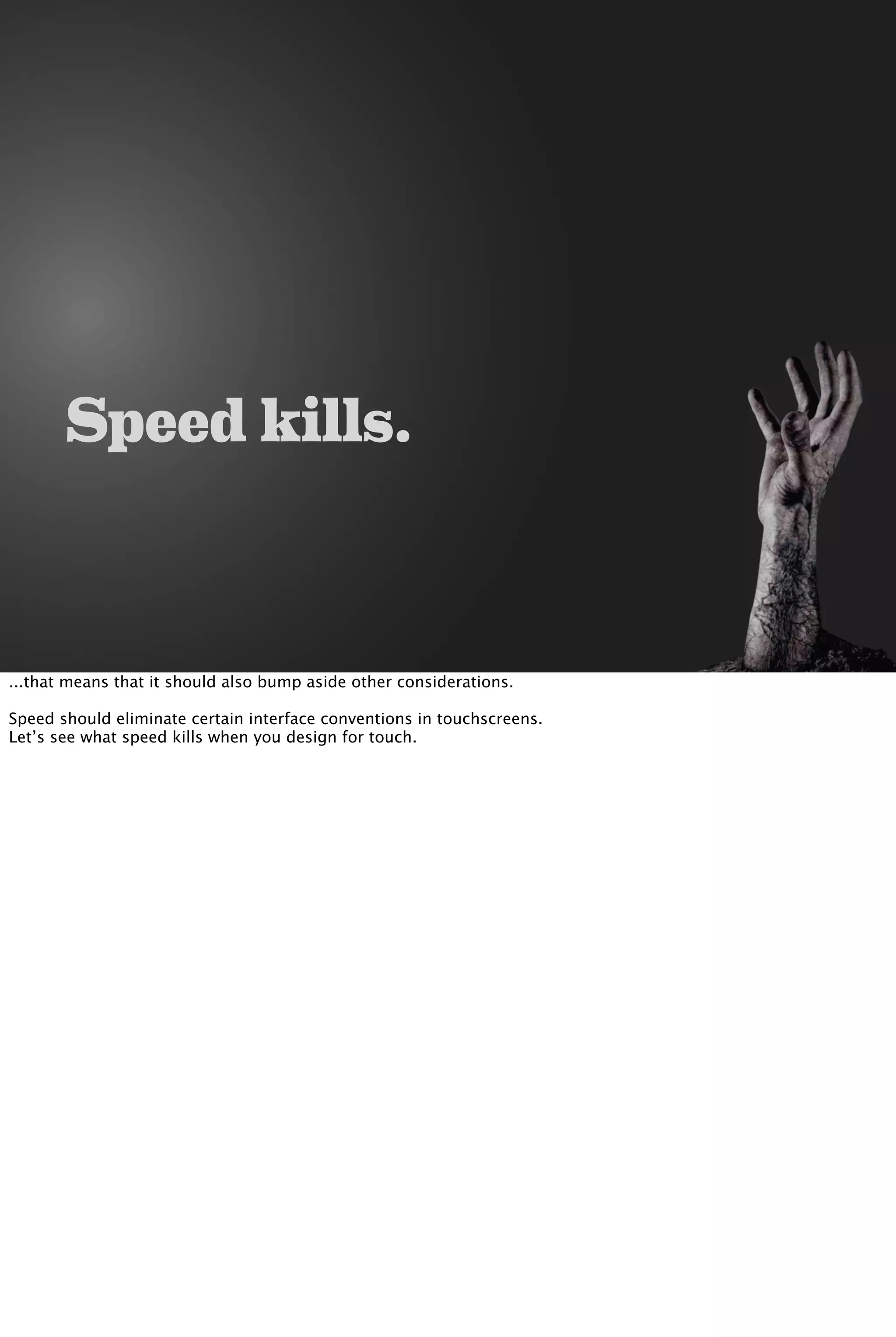 Speed kills.
...that means that it should also bump aside other considerations.
Speed should eliminate certain interface conventions in touchscreens.
Let’s see what speed kills when you design for touch.
 