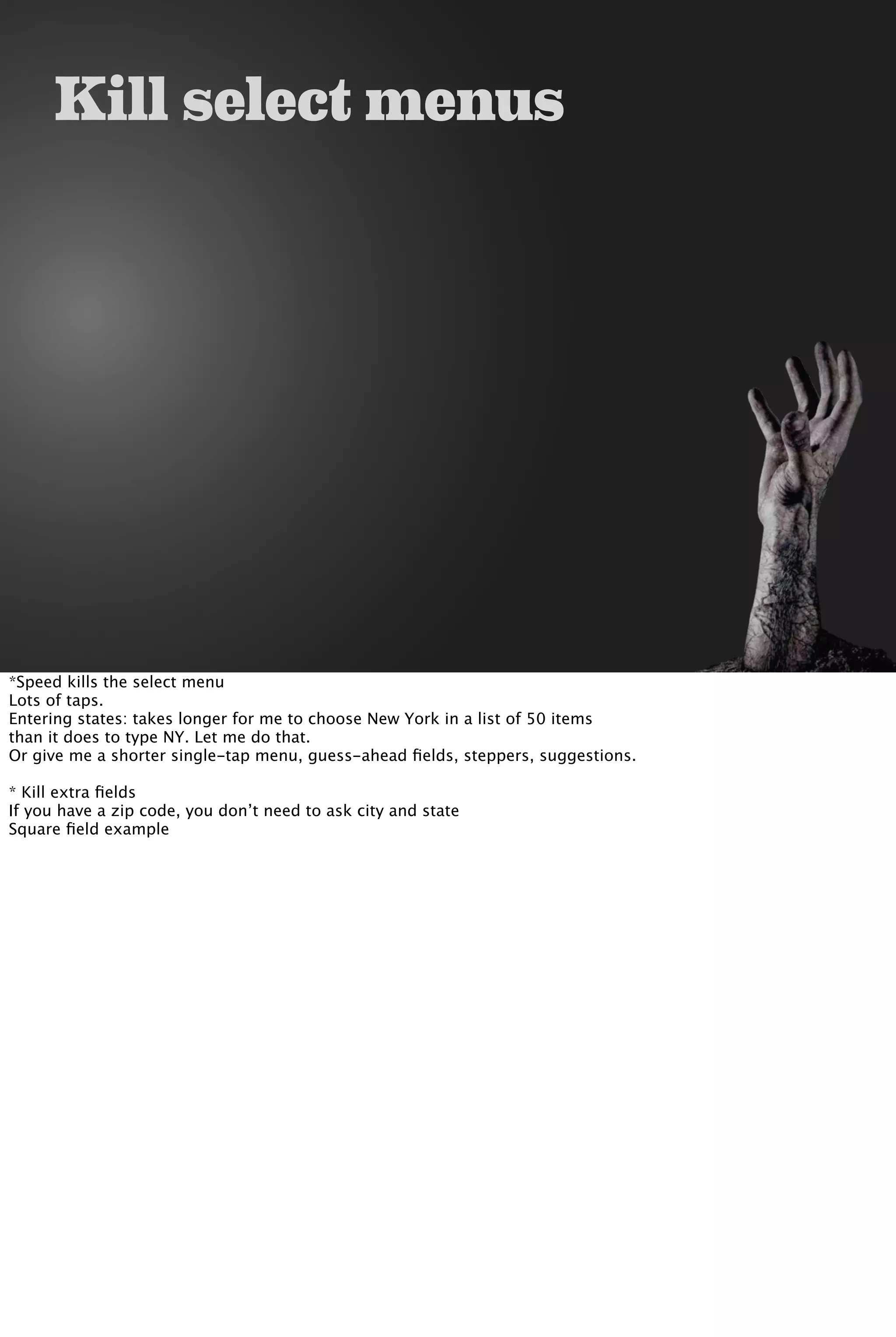 Kill select menus
*Speed kills the select menu
Lots of taps.
Entering states: takes longer for me to choose New York in a list of 50 items
than it does to type NY. Let me do that.
Or give me a shorter single-tap menu, guess-ahead ﬁelds, steppers, suggestions.
* Kill extra ﬁelds
If you have a zip code, you don’t need to ask city and state
Square ﬁeld example
 