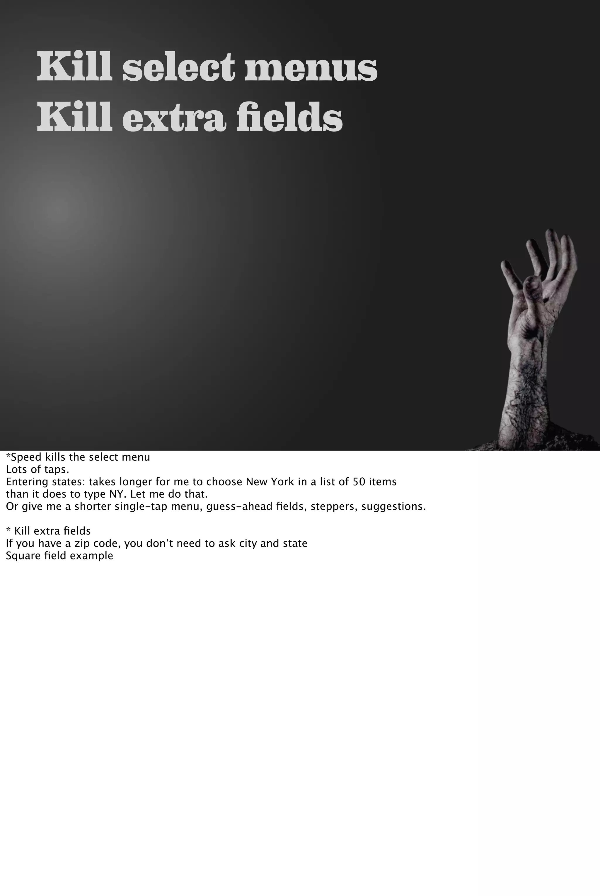Kill select menus
Kill extra fields
*Speed kills the select menu
Lots of taps.
Entering states: takes longer for me to choose New York in a list of 50 items
than it does to type NY. Let me do that.
Or give me a shorter single-tap menu, guess-ahead ﬁelds, steppers, suggestions.
* Kill extra ﬁelds
If you have a zip code, you don’t need to ask city and state
Square ﬁeld example
 