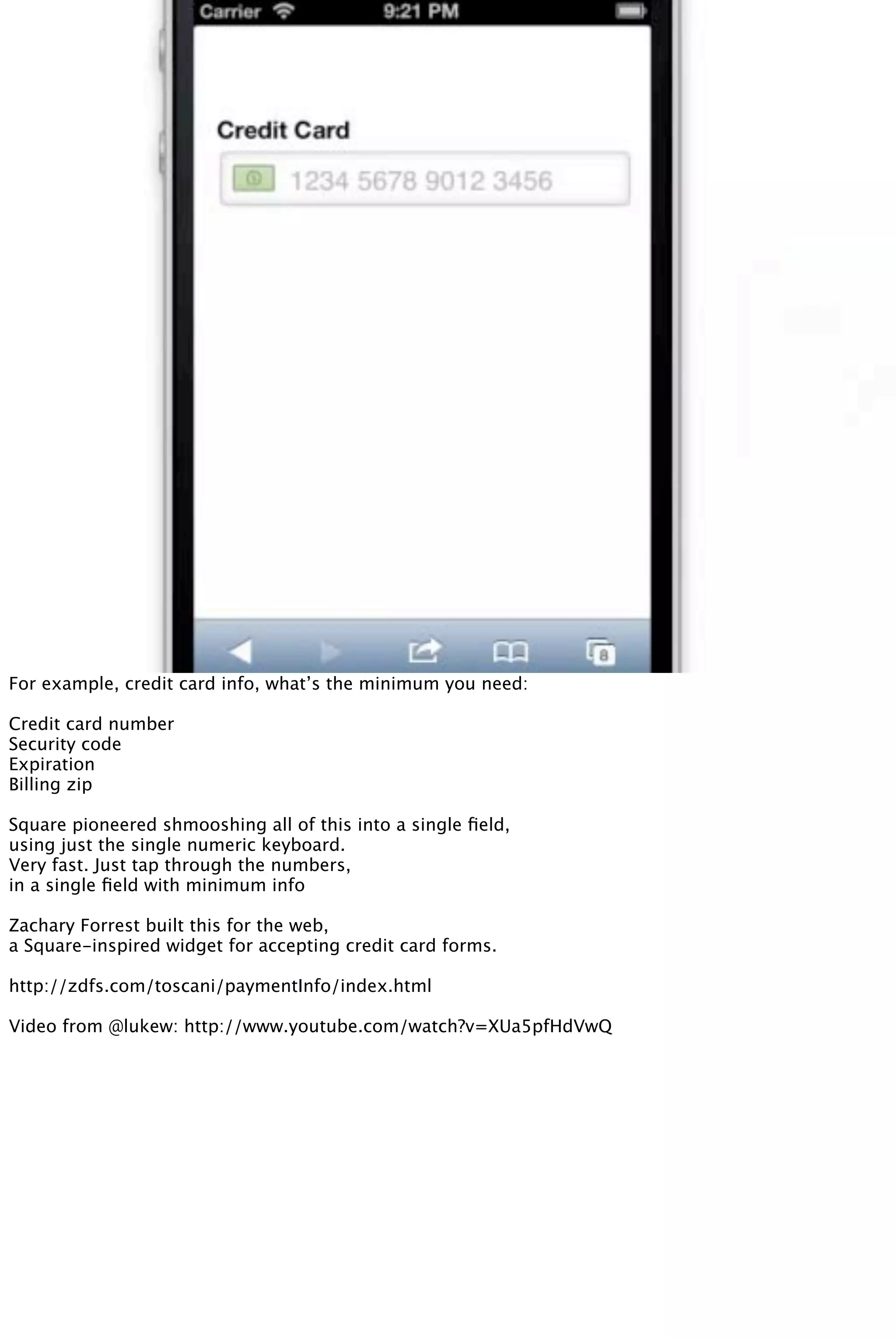 For example, credit card info, what’s the minimum you need:
Credit card number
Security code
Expiration
Billing zip
Square pioneered shmooshing all of this into a single ﬁeld,
using just the single numeric keyboard.
Very fast. Just tap through the numbers,
in a single ﬁeld with minimum info
Zachary Forrest built this for the web,
a Square-inspired widget for accepting credit card forms.
http://zdfs.com/toscani/paymentInfo/index.html
Video from @lukew: http://www.youtube.com/watch?v=XUa5pfHdVwQ
 