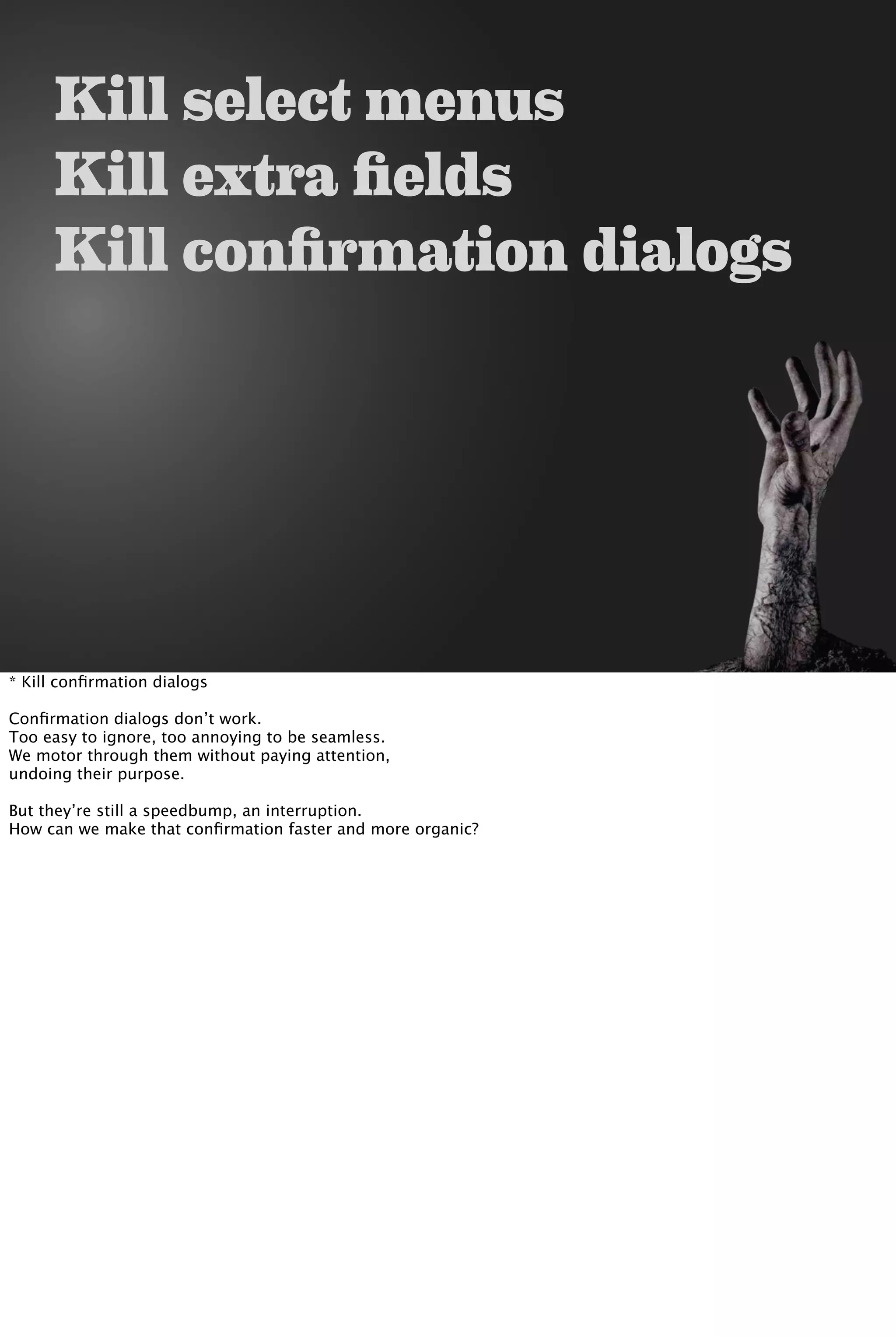 Kill select menus
Kill extra fields
Kill confirmation dialogs
* Kill conﬁrmation dialogs
Conﬁrmation dialogs don’t work.
Too easy to ignore, too annoying to be seamless.
We motor through them without paying attention,
undoing their purpose.
But they’re still a speedbump, an interruption.
How can we make that conﬁrmation faster and more organic?
 