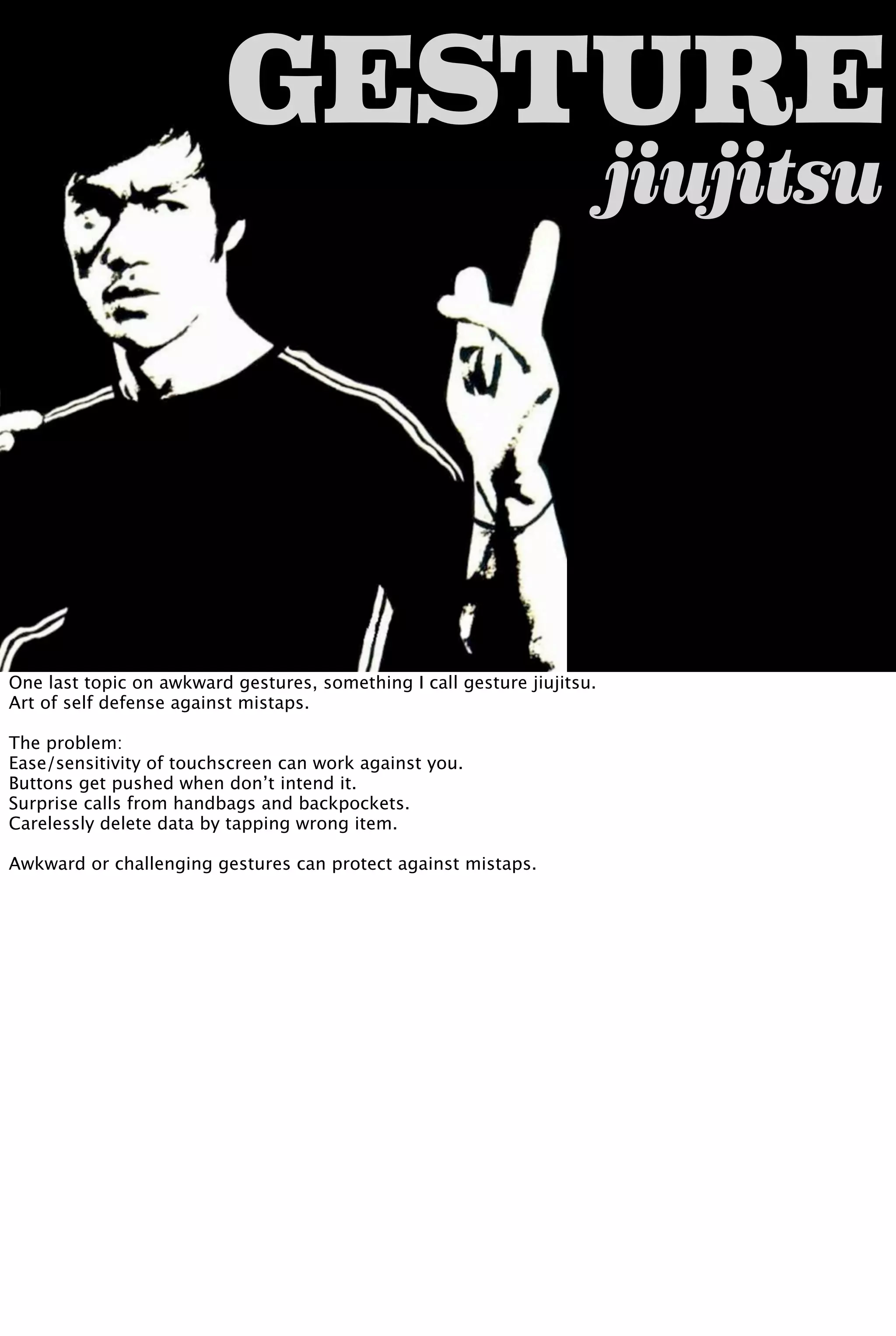 jiujitsu
GESTURE
One last topic on awkward gestures, something I call gesture jiujitsu.
Art of self defense against mistaps.
The problem:
Ease/sensitivity of touchscreen can work against you.
Buttons get pushed when don’t intend it.
Surprise calls from handbags and backpockets.
Carelessly delete data by tapping wrong item.
Awkward or challenging gestures can protect against mistaps.
 