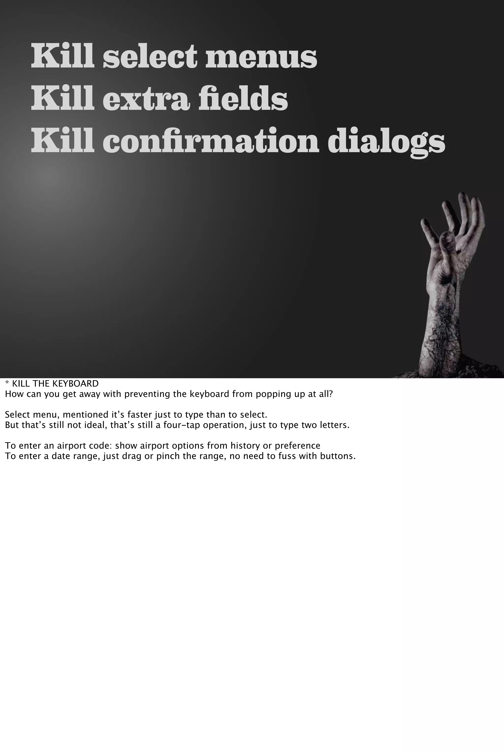 Kill select menus
Kill extra fields
Kill confirmation dialogs
* KILL THE KEYBOARD
How can you get away with preventing the keyboard from popping up at all?
Select menu, mentioned it’s faster just to type than to select.
But that’s still not ideal, that’s still a four-tap operation, just to type two letters.
To enter an airport code: show airport options from history or preference
To enter a date range, just drag or pinch the range, no need to fuss with buttons.
 