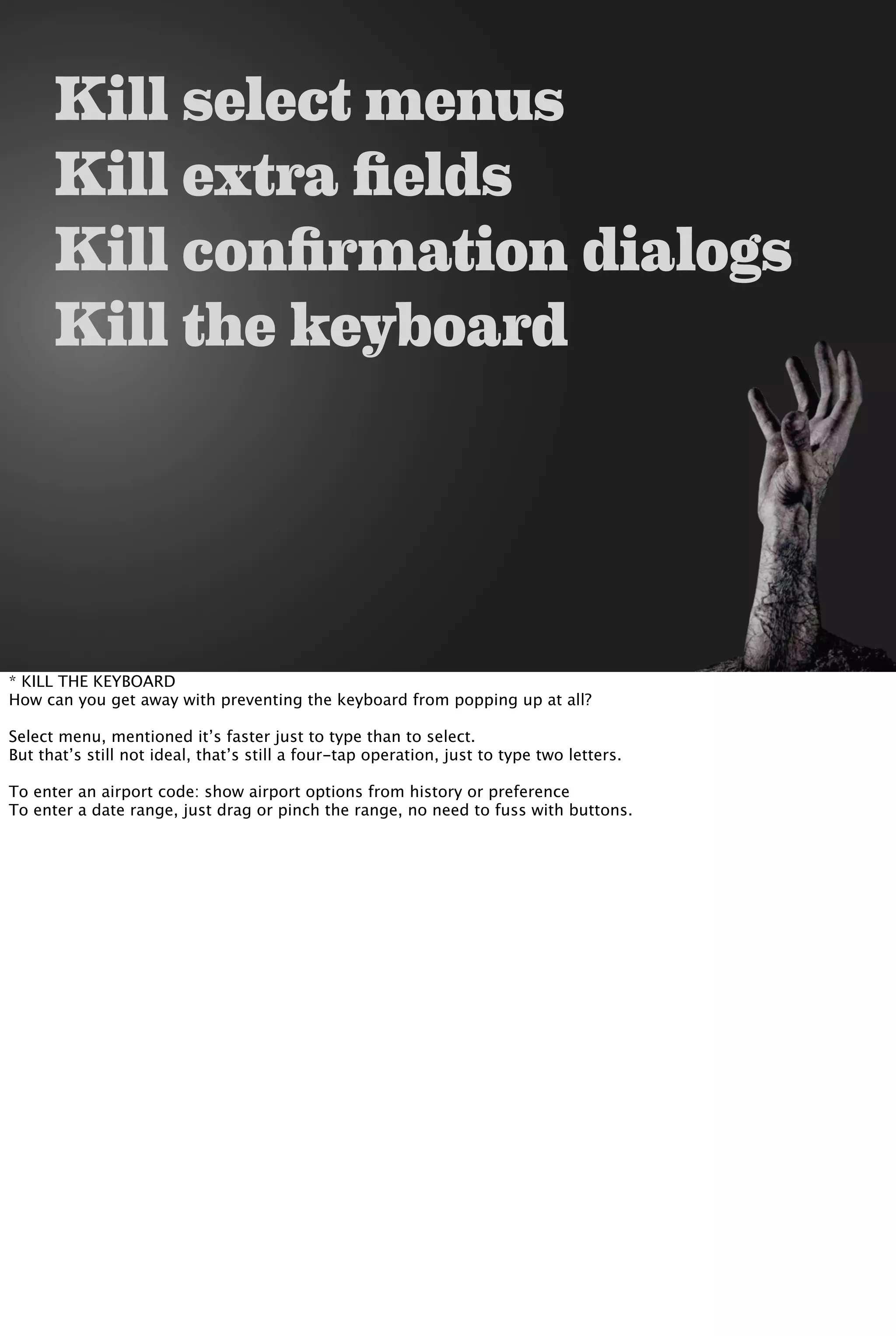 Kill select menus
Kill extra fields
Kill confirmation dialogs
Kill the keyboard
* KILL THE KEYBOARD
How can you get away with preventing the keyboard from popping up at all?
Select menu, mentioned it’s faster just to type than to select.
But that’s still not ideal, that’s still a four-tap operation, just to type two letters.
To enter an airport code: show airport options from history or preference
To enter a date range, just drag or pinch the range, no need to fuss with buttons.
 