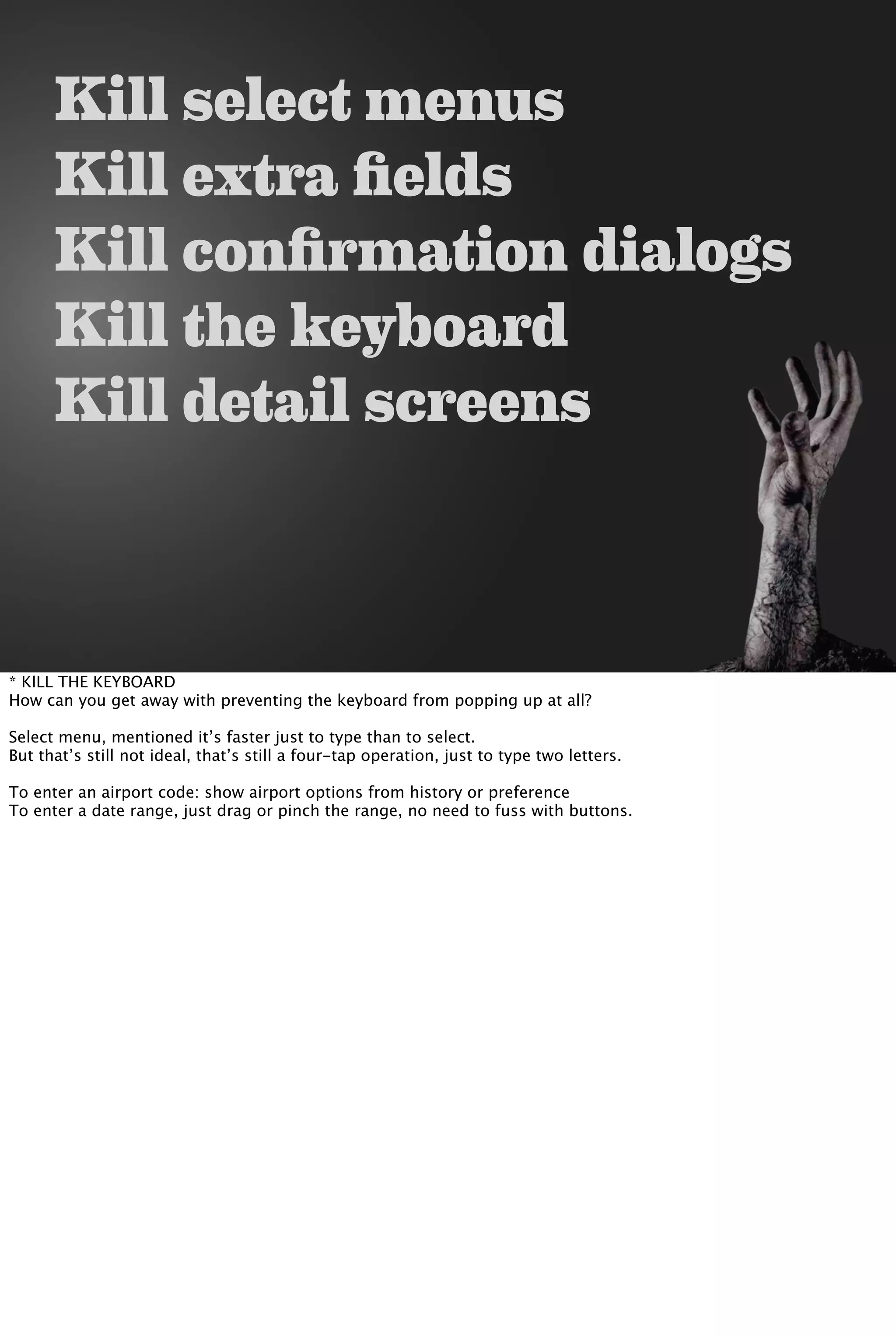 Kill select menus
Kill extra fields
Kill confirmation dialogs
Kill the keyboard
Kill detail screens
* KILL THE KEYBOARD
How can you get away with preventing the keyboard from popping up at all?
Select menu, mentioned it’s faster just to type than to select.
But that’s still not ideal, that’s still a four-tap operation, just to type two letters.
To enter an airport code: show airport options from history or preference
To enter a date range, just drag or pinch the range, no need to fuss with buttons.
 