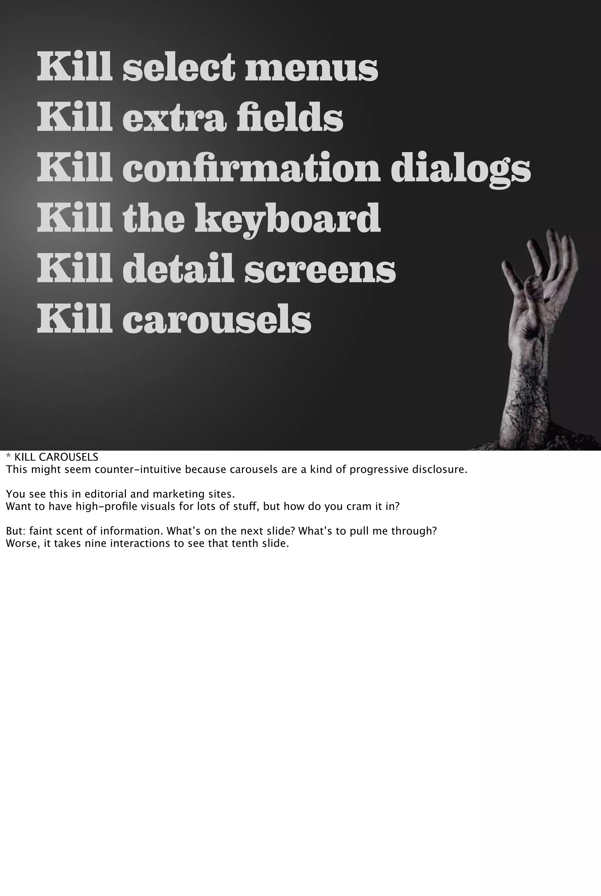 Kill select menus
Kill extra fields
Kill confirmation dialogs
Kill the keyboard
Kill detail screens
Kill carousels
* KILL CAROUSELS
This might seem counter-intuitive because carousels are a kind of progressive disclosure.
You see this in editorial and marketing sites.
Want to have high-proﬁle visuals for lots of stuff, but how do you cram it in?
But: faint scent of information. What’s on the next slide? What’s to pull me through?
Worse, it takes nine interactions to see that tenth slide.
 