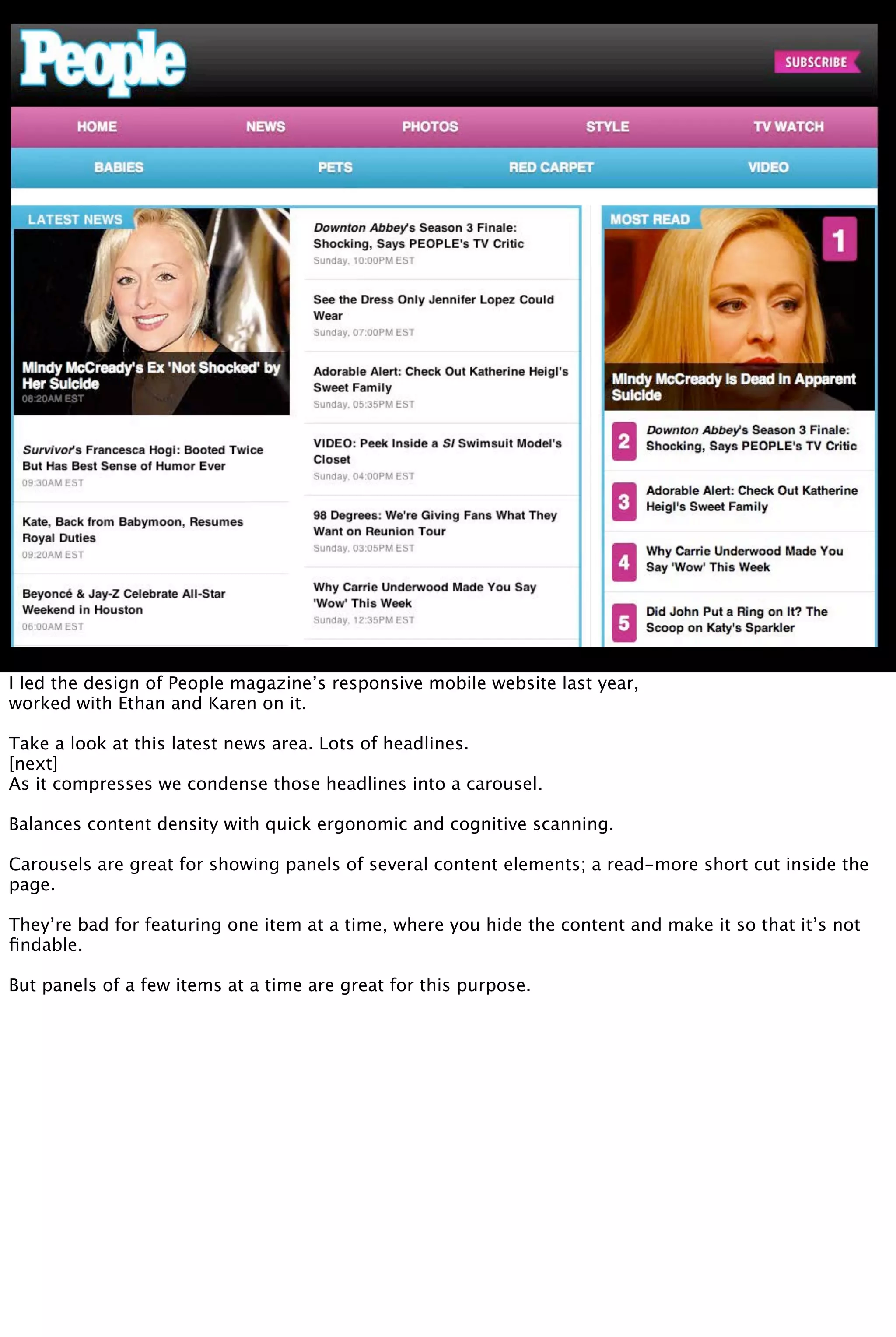 I led the design of People magazine’s responsive mobile website last year,
worked with Ethan and Karen on it.
Take a look at this latest news area. Lots of headlines.
[next]
As it compresses we condense those headlines into a carousel.
Balances content density with quick ergonomic and cognitive scanning.
Carousels are great for showing panels of several content elements; a read-more short cut inside the
page.
They’re bad for featuring one item at a time, where you hide the content and make it so that it’s not
ﬁndable.
But panels of a few items at a time are great for this purpose.
 