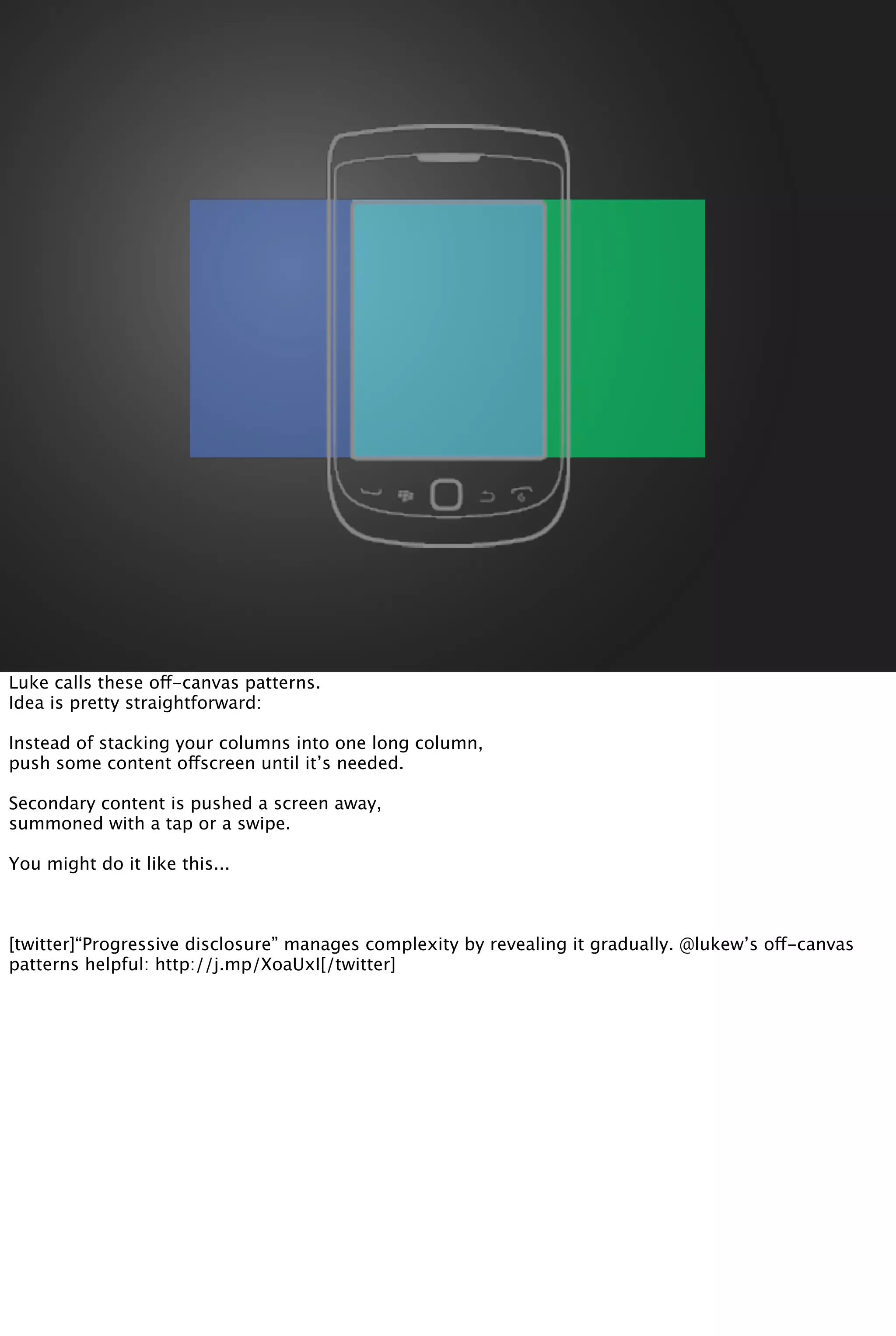 Luke calls these off-canvas patterns.
Idea is pretty straightforward:
Instead of stacking your columns into one long column,
push some content offscreen until it’s needed.
Secondary content is pushed a screen away,
summoned with a tap or a swipe.
You might do it like this...
[twitter]“Progressive disclosure” manages complexity by revealing it gradually. @lukew’s off-canvas
patterns helpful: http://j.mp/XoaUxI[/twitter]
 