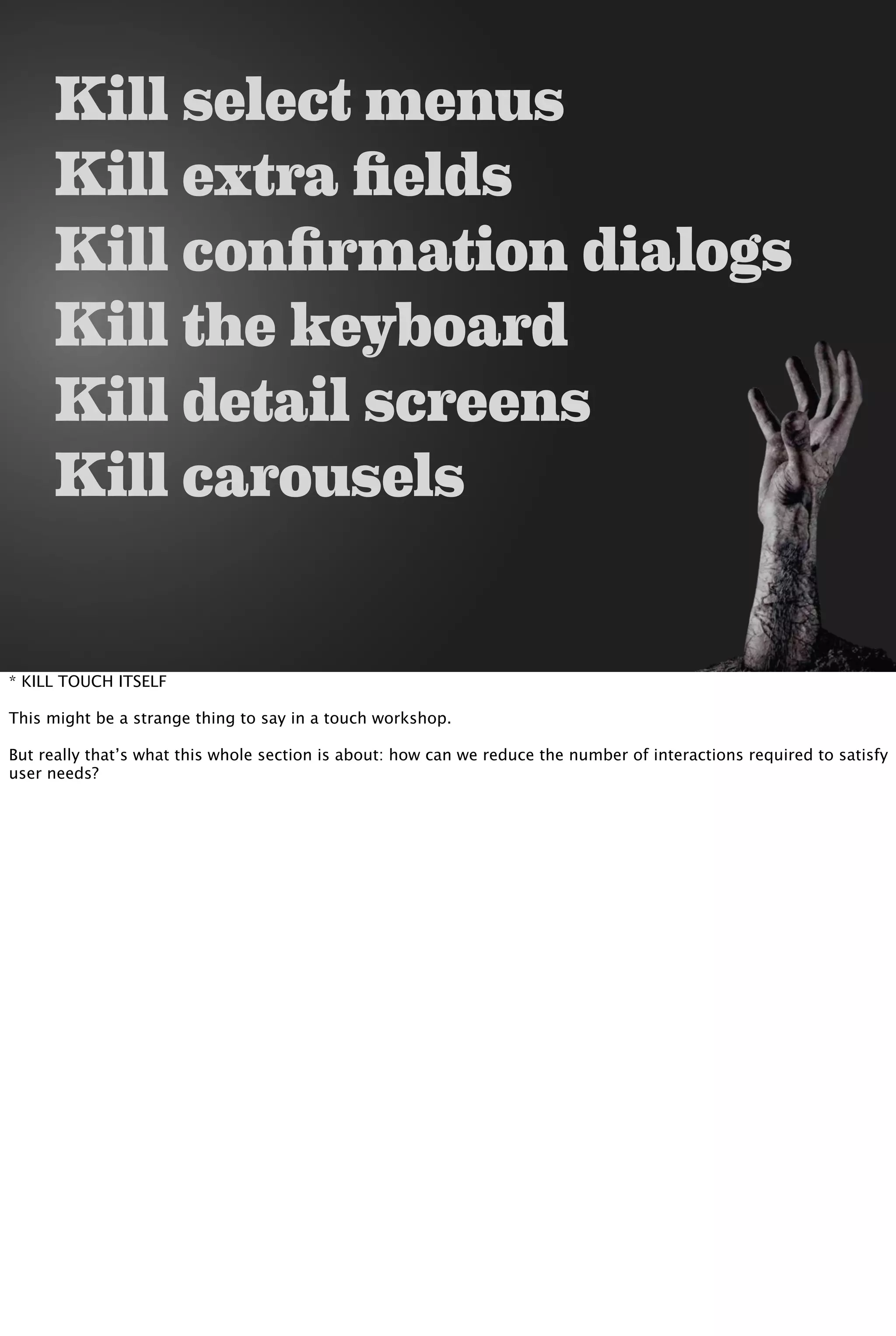 Kill select menus
Kill extra fields
Kill confirmation dialogs
Kill the keyboard
Kill detail screens
Kill carousels
* KILL TOUCH ITSELF
This might be a strange thing to say in a touch workshop.
But really that’s what this whole section is about: how can we reduce the number of interactions required to satisfy
user needs?
 