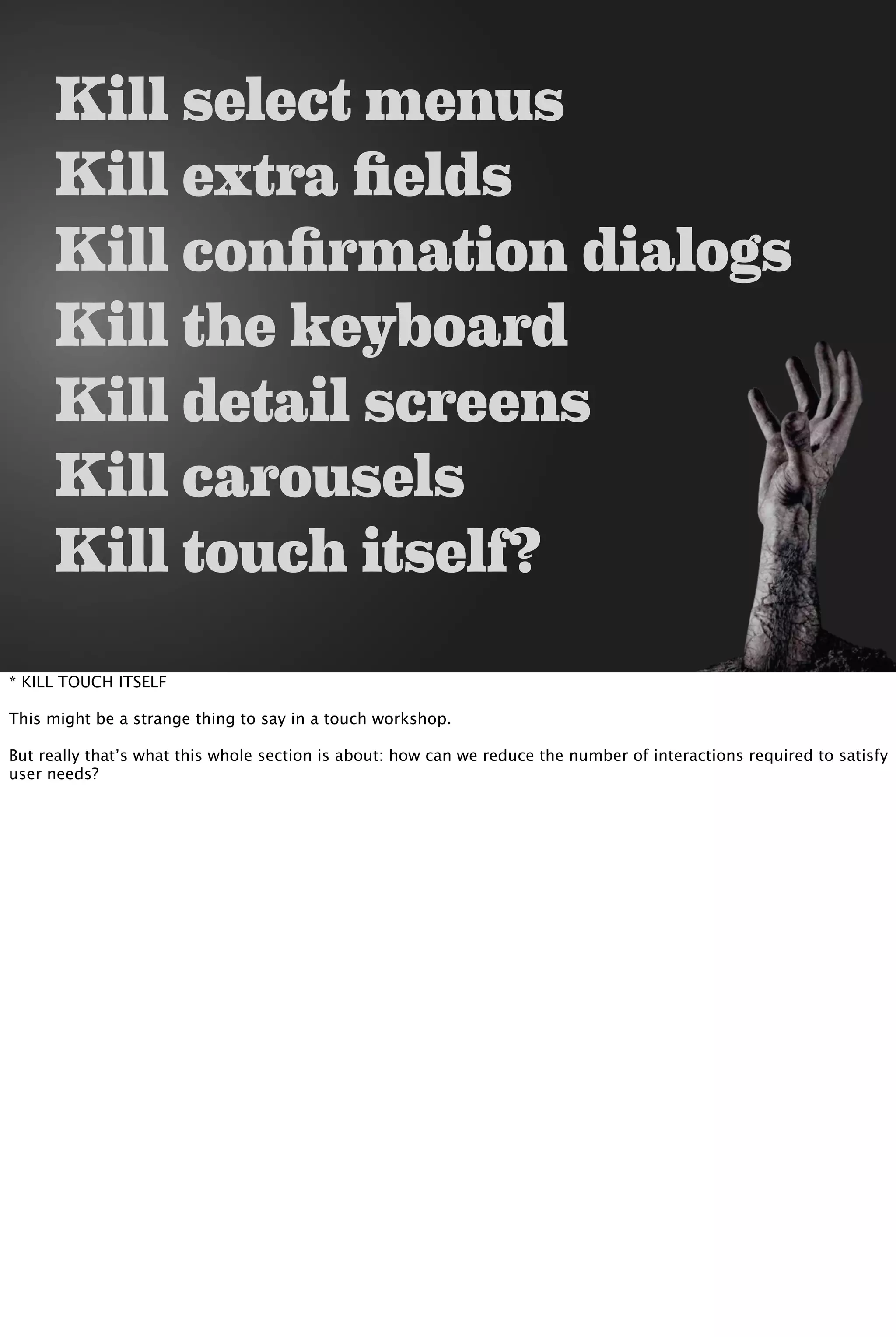 Kill select menus
Kill extra fields
Kill confirmation dialogs
Kill the keyboard
Kill detail screens
Kill carousels
Kill touch itself?
* KILL TOUCH ITSELF
This might be a strange thing to say in a touch workshop.
But really that’s what this whole section is about: how can we reduce the number of interactions required to satisfy
user needs?
 