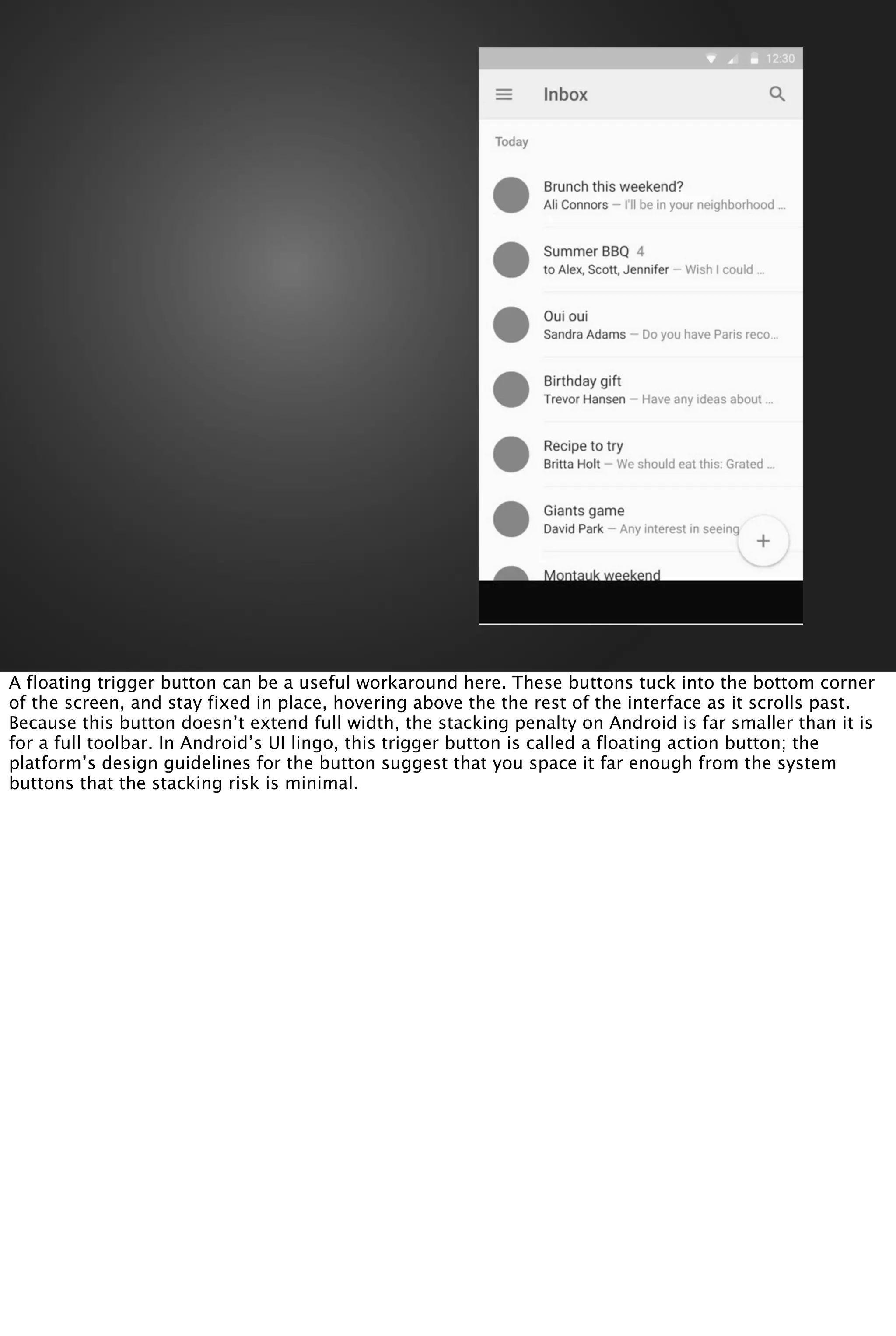 A floating trigger button can be a useful workaround here. These buttons tuck into the bottom corner
of the screen, and stay fixed in place, hovering above the the rest of the interface as it scrolls past.
Because this button doesn’t extend full width, the stacking penalty on Android is far smaller than it is
for a full toolbar. In Android’s UI lingo, this trigger button is called a floating action button; the
platform’s design guidelines for the button suggest that you space it far enough from the system
buttons that the stacking risk is minimal.
 