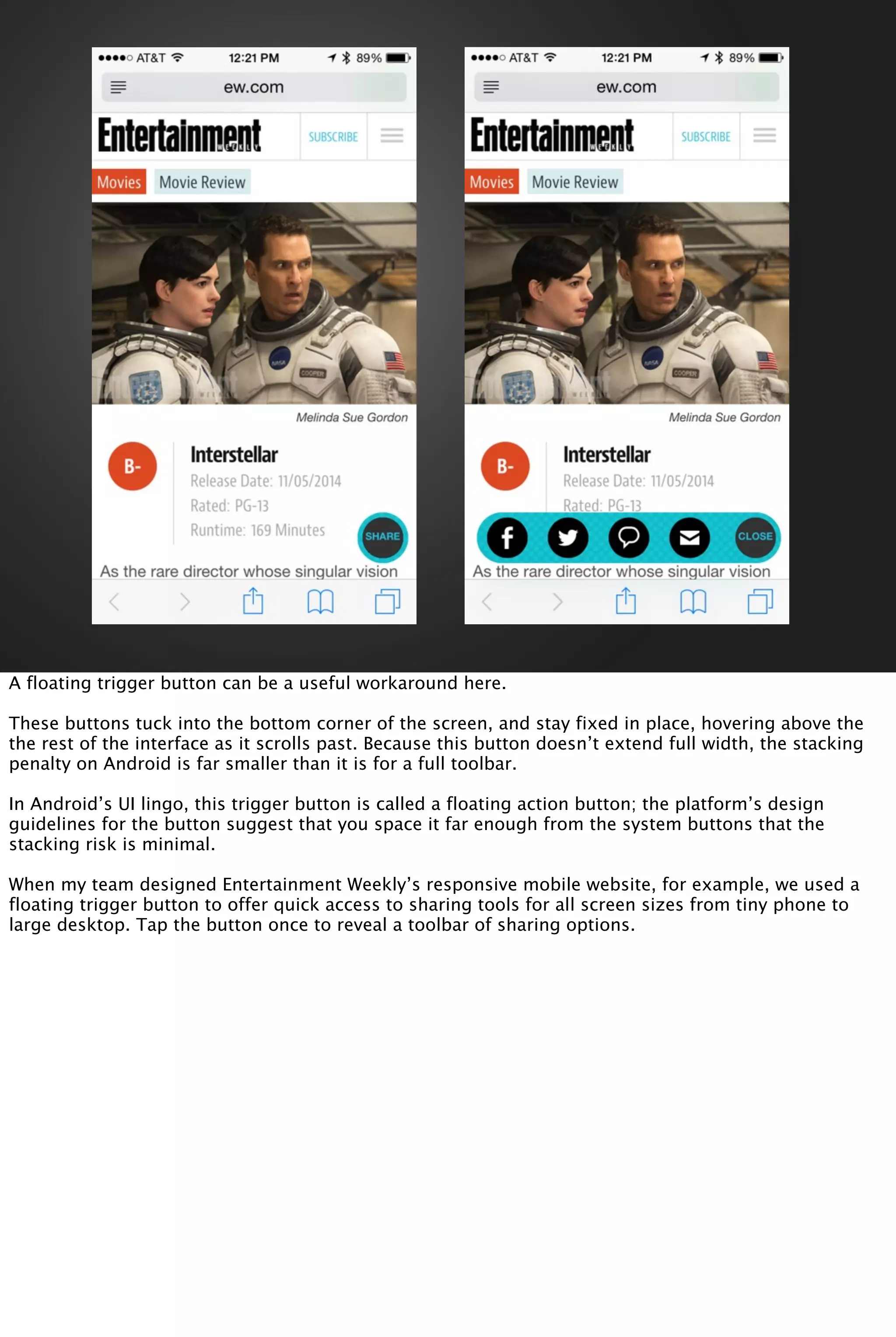 A floating trigger button can be a useful workaround here.
These buttons tuck into the bottom corner of the screen, and stay fixed in place, hovering above the
the rest of the interface as it scrolls past. Because this button doesn’t extend full width, the stacking
penalty on Android is far smaller than it is for a full toolbar.
In Android’s UI lingo, this trigger button is called a floating action button; the platform’s design
guidelines for the button suggest that you space it far enough from the system buttons that the
stacking risk is minimal.
When my team designed Entertainment Weekly’s responsive mobile website, for example, we used a
floating trigger button to offer quick access to sharing tools for all screen sizes from tiny phone to
large desktop. Tap the button once to reveal a toolbar of sharing options.
 