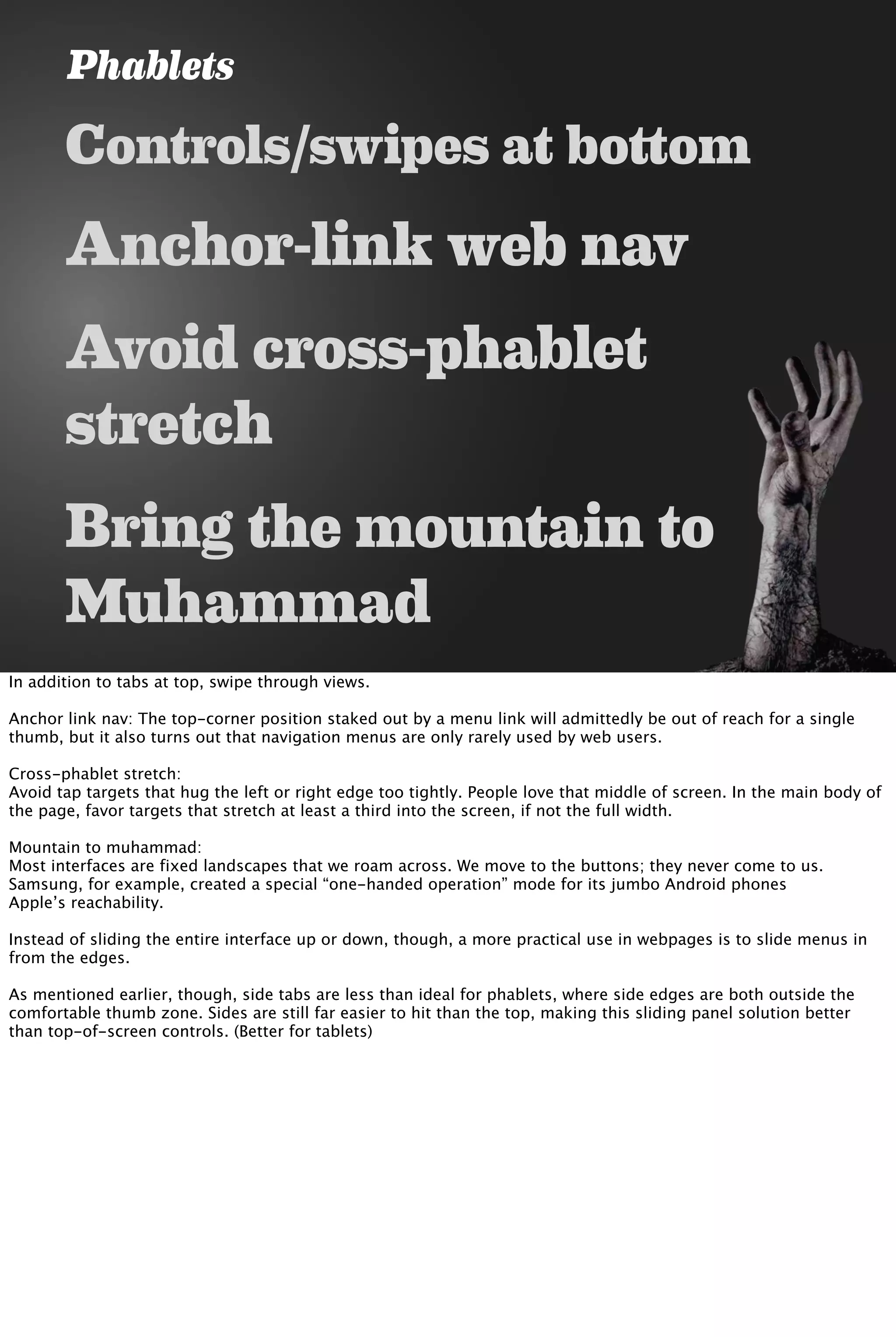 Controls/swipes at bottom
Anchor-link web nav
Avoid cross-phablet
stretch
Bring the mountain to
Muhammad
Phablets
In addition to tabs at top, swipe through views.
Anchor link nav: The top-corner position staked out by a menu link will admittedly be out of reach for a single
thumb, but it also turns out that navigation menus are only rarely used by web users.
Cross-phablet stretch:
Avoid tap targets that hug the left or right edge too tightly. People love that middle of screen. In the main body of
the page, favor targets that stretch at least a third into the screen, if not the full width.
Mountain to muhammad:
Most interfaces are fixed landscapes that we roam across. We move to the buttons; they never come to us.
Samsung, for example, created a special “one-handed operation” mode for its jumbo Android phones
Apple’s reachability.
Instead of sliding the entire interface up or down, though, a more practical use in webpages is to slide menus in
from the edges.
As mentioned earlier, though, side tabs are less than ideal for phablets, where side edges are both outside the
comfortable thumb zone. Sides are still far easier to hit than the top, making this sliding panel solution better
than top-of-screen controls. (Better for tablets)
 