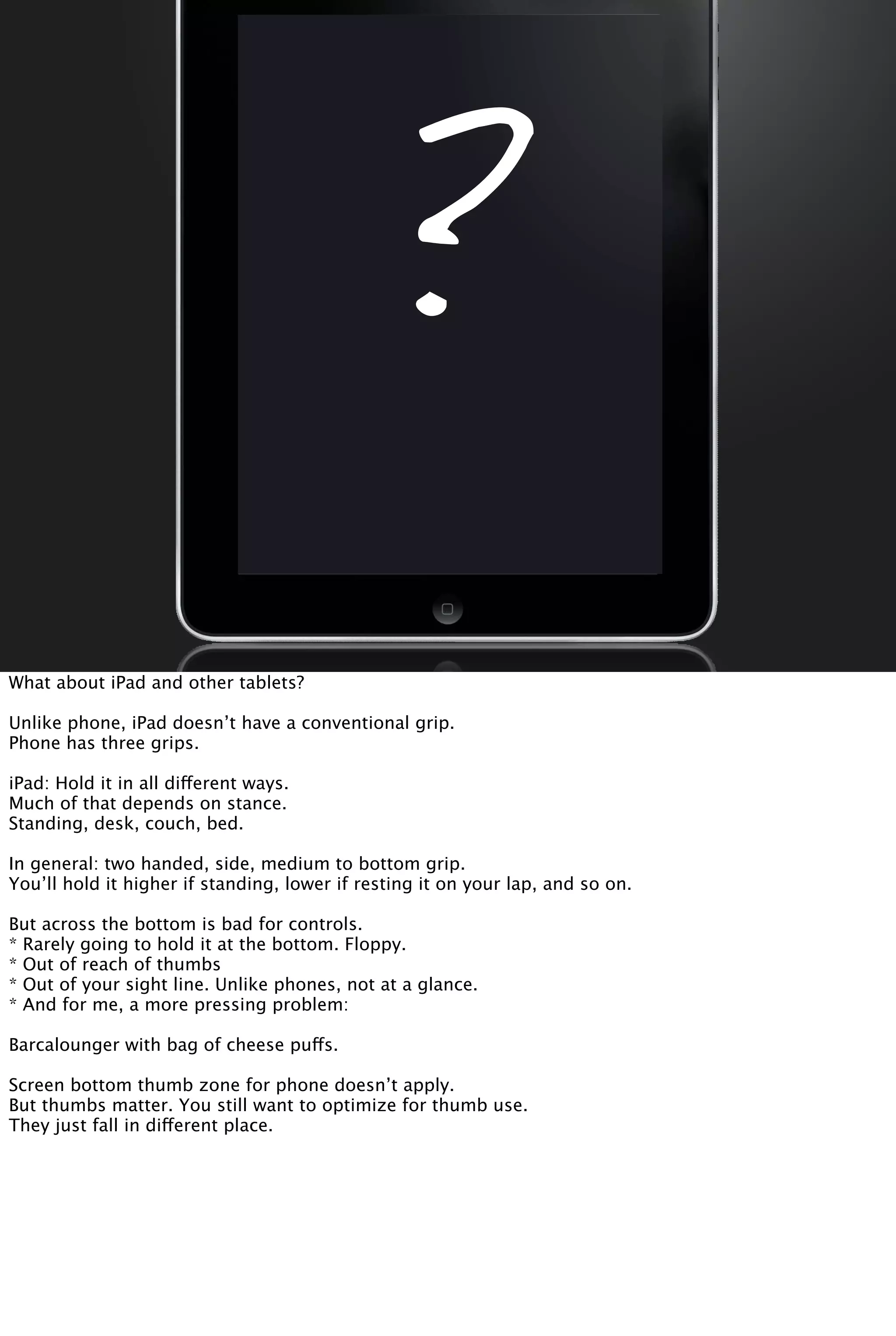 ?
What about iPad and other tablets?
Unlike phone, iPad doesn’t have a conventional grip.
Phone has three grips.
iPad: Hold it in all different ways.
Much of that depends on stance.
Standing, desk, couch, bed.
In general: two handed, side, medium to bottom grip.
You’ll hold it higher if standing, lower if resting it on your lap, and so on.
But across the bottom is bad for controls.
* Rarely going to hold it at the bottom. Floppy.
* Out of reach of thumbs
* Out of your sight line. Unlike phones, not at a glance.
* And for me, a more pressing problem:
Barcalounger with bag of cheese puffs.
Screen bottom thumb zone for phone doesn’t apply.
But thumbs matter. You still want to optimize for thumb use.
They just fall in different place.
 
