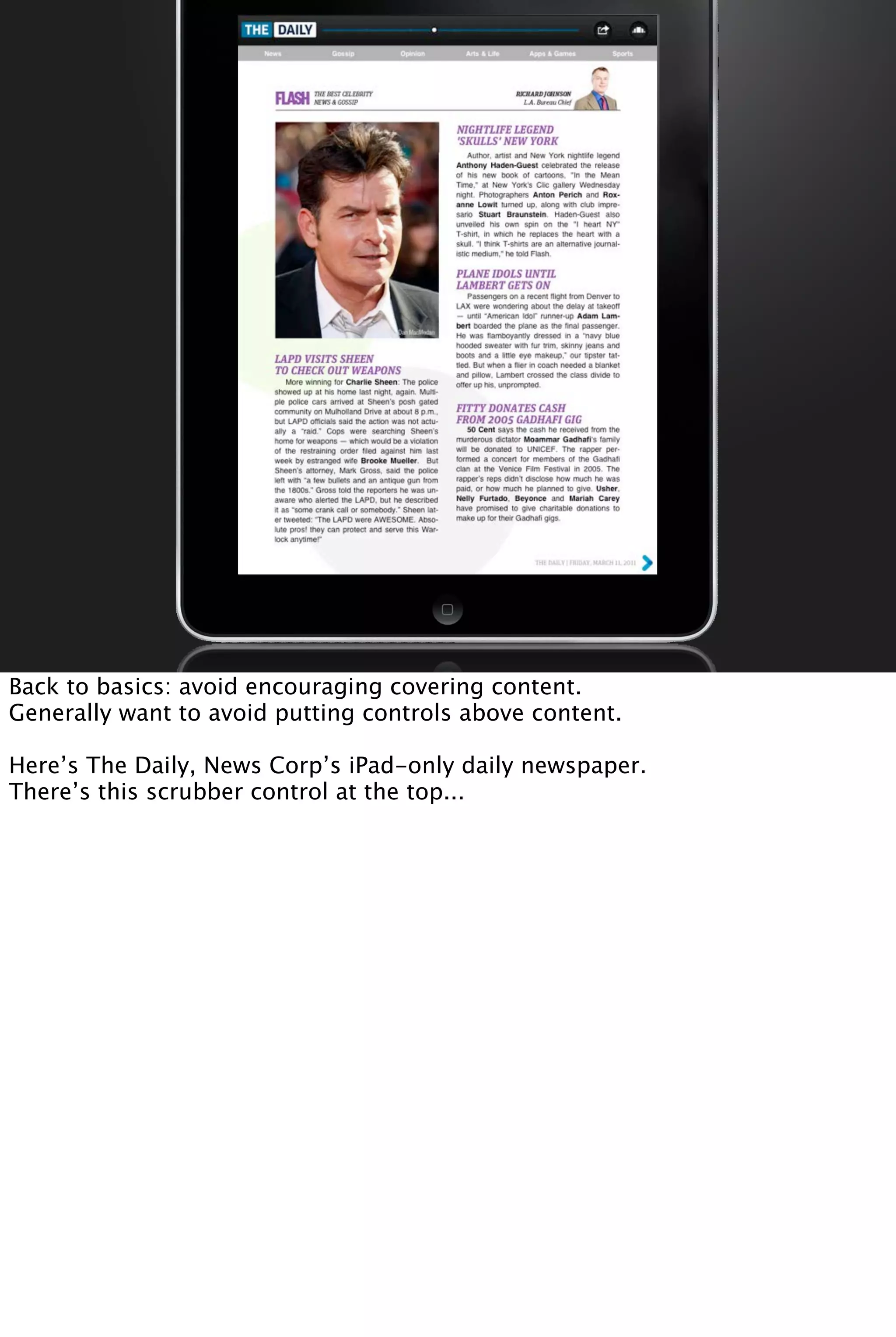 Back to basics: avoid encouraging covering content.
Generally want to avoid putting controls above content.
Here’s The Daily, News Corp’s iPad-only daily newspaper.
There’s this scrubber control at the top...
 