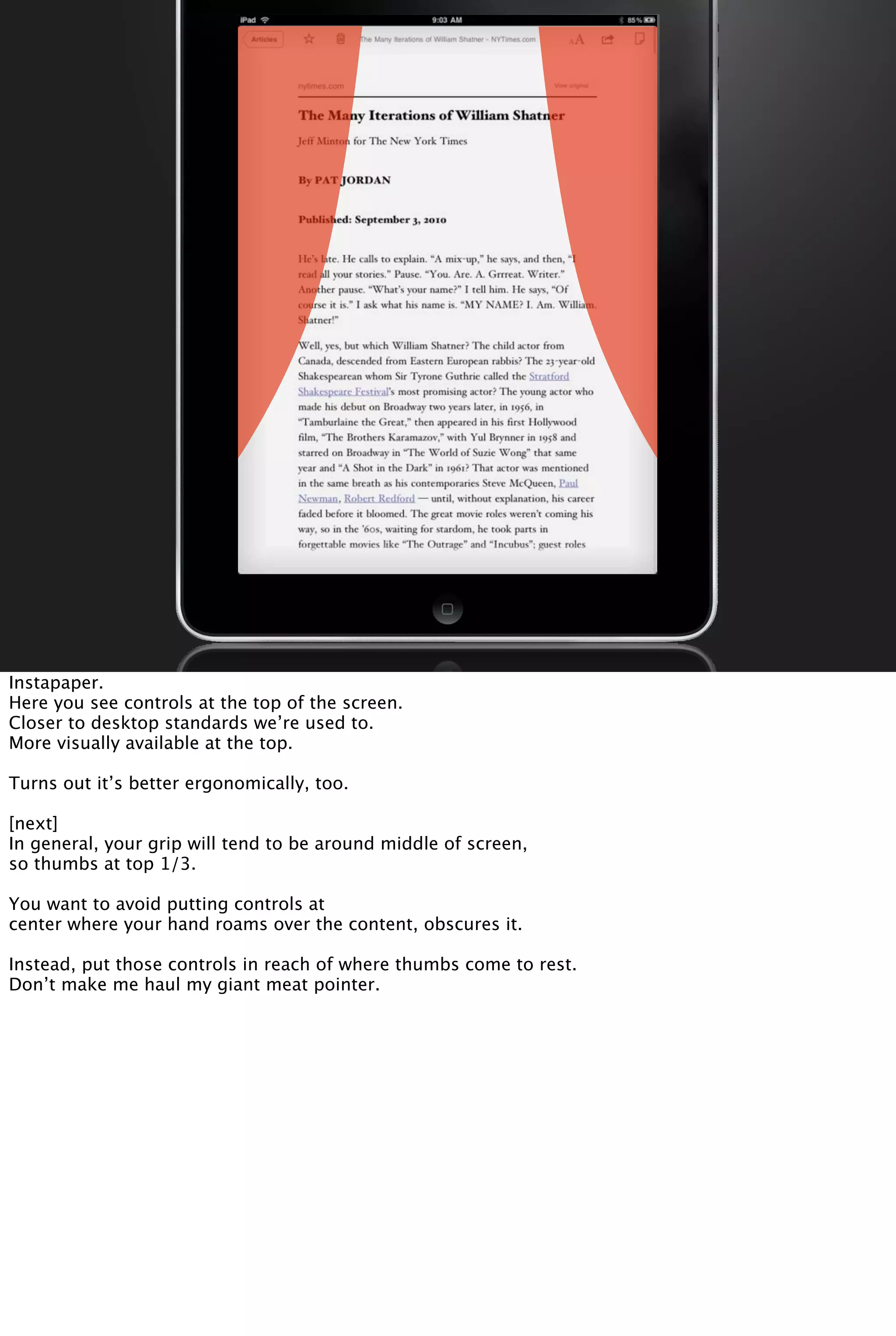 Instapaper.
Here you see controls at the top of the screen.
Closer to desktop standards we’re used to.
More visually available at the top.
Turns out it’s better ergonomically, too.
[next]
In general, your grip will tend to be around middle of screen,
so thumbs at top 1/3.
You want to avoid putting controls at
center where your hand roams over the content, obscures it.
Instead, put those controls in reach of where thumbs come to rest.
Don’t make me haul my giant meat pointer.
 