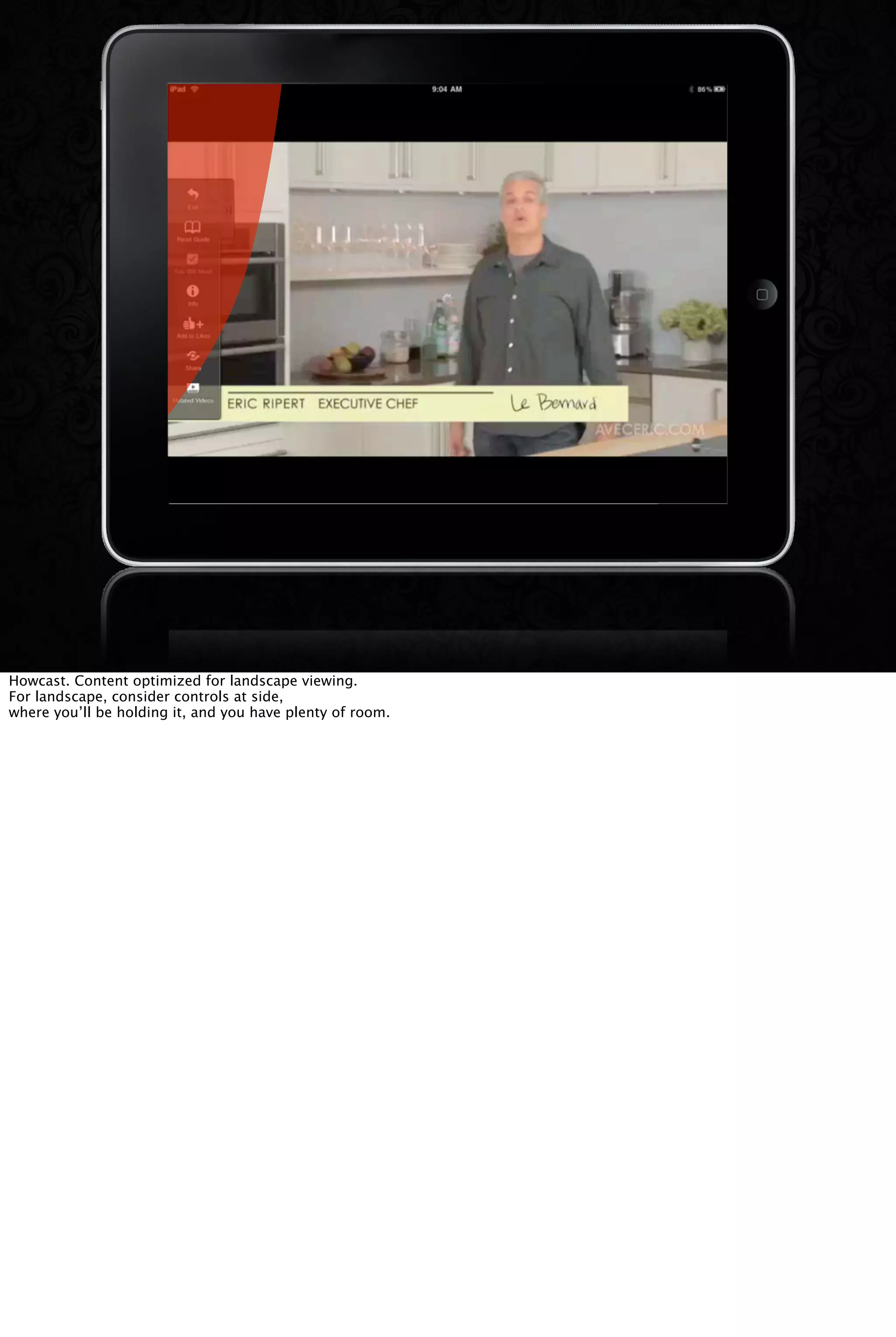 Howcast. Content optimized for landscape viewing.
For landscape, consider controls at side,
where you’ll be holding it, and you have plenty of room.
 