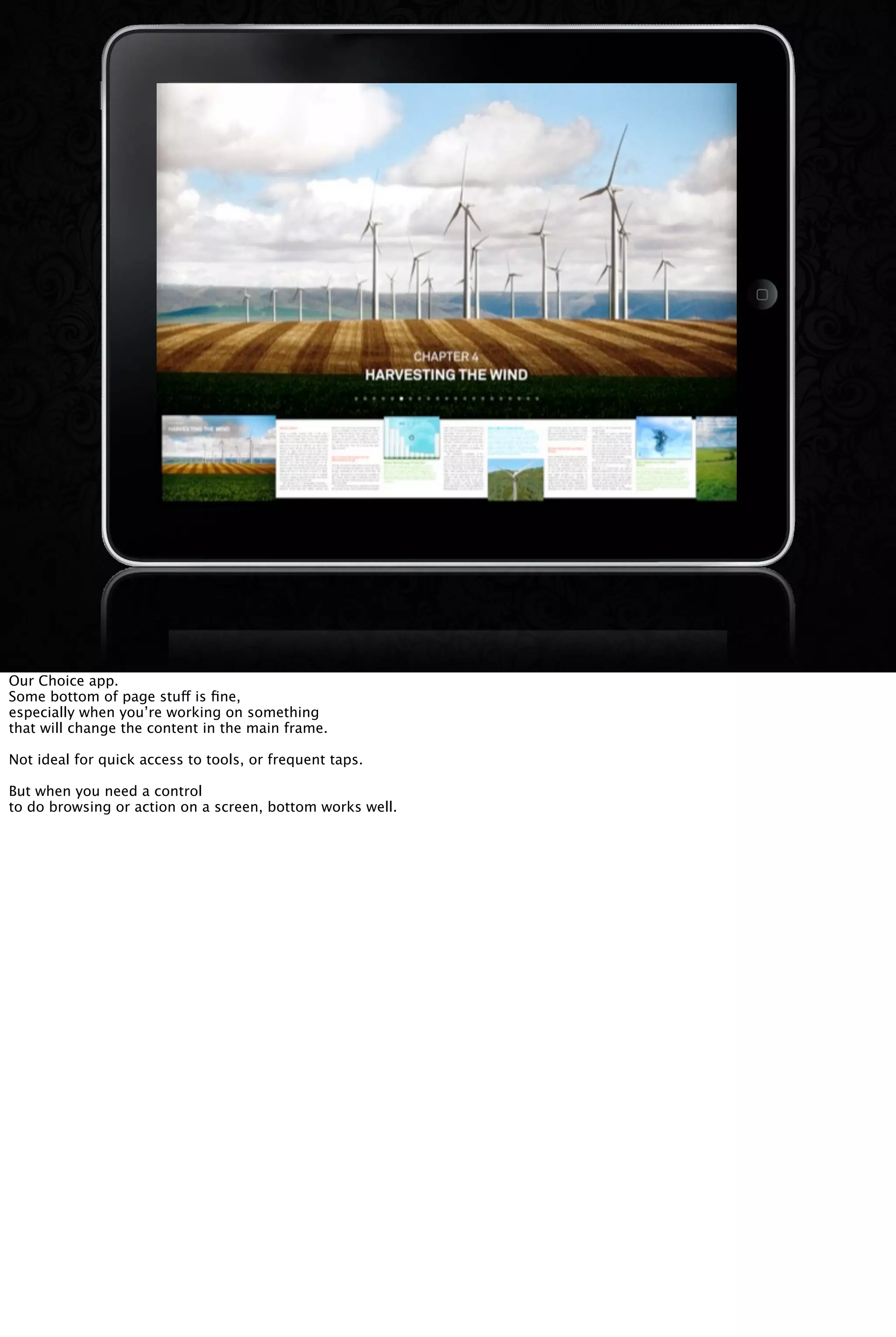 Our Choice app.
Some bottom of page stuff is ﬁne,
especially when you’re working on something
that will change the content in the main frame.
Not ideal for quick access to tools, or frequent taps.
But when you need a control
to do browsing or action on a screen, bottom works well.
 