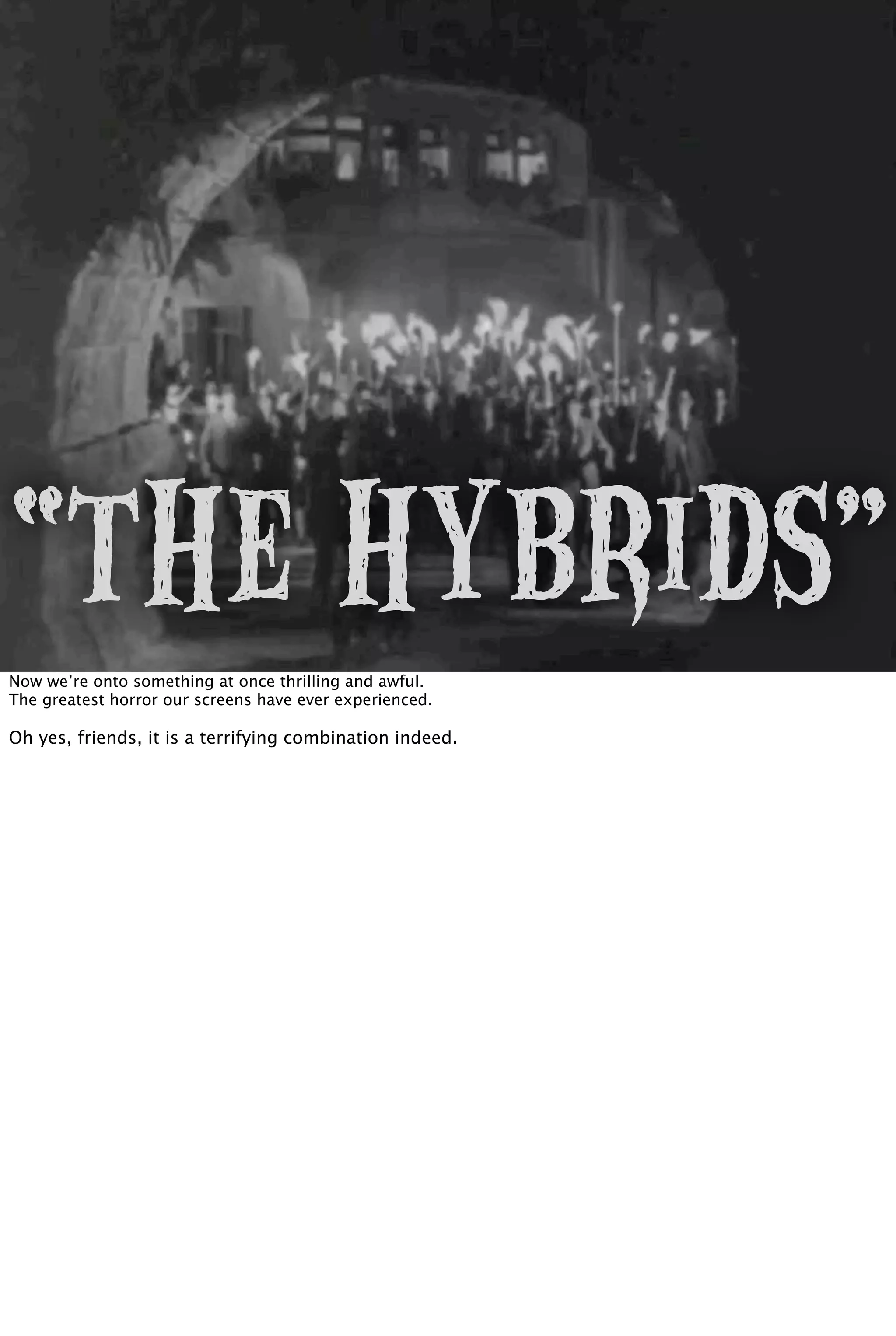 “The Hybrids”
Now we’re onto something at once thrilling and awful.
The greatest horror our screens have ever experienced.
Oh yes, friends, it is a terrifying combination indeed.
 
