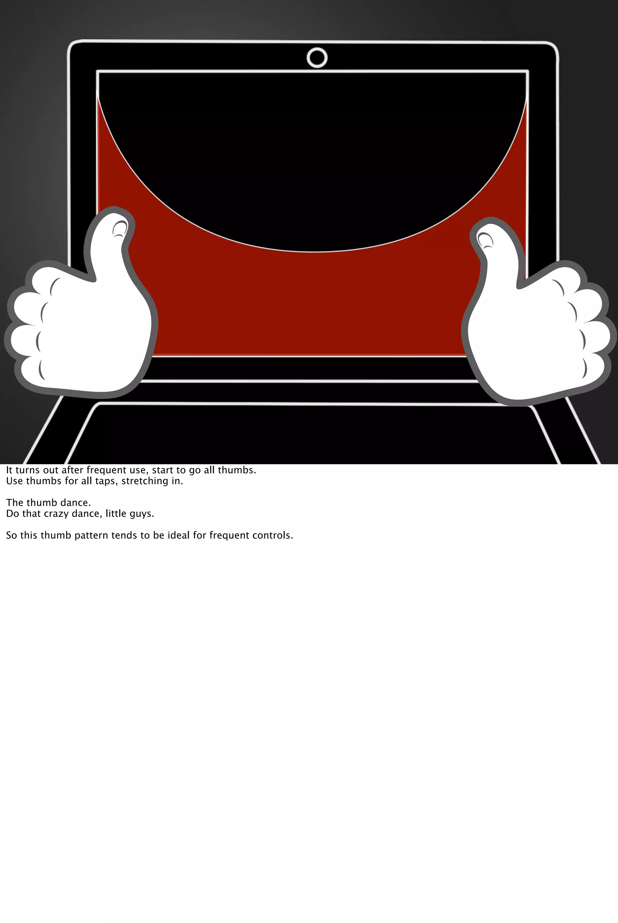 It turns out after frequent use, start to go all thumbs.
Use thumbs for all taps, stretching in.
The thumb dance.
Do that crazy dance, little guys.
So this thumb pattern tends to be ideal for frequent controls.
 