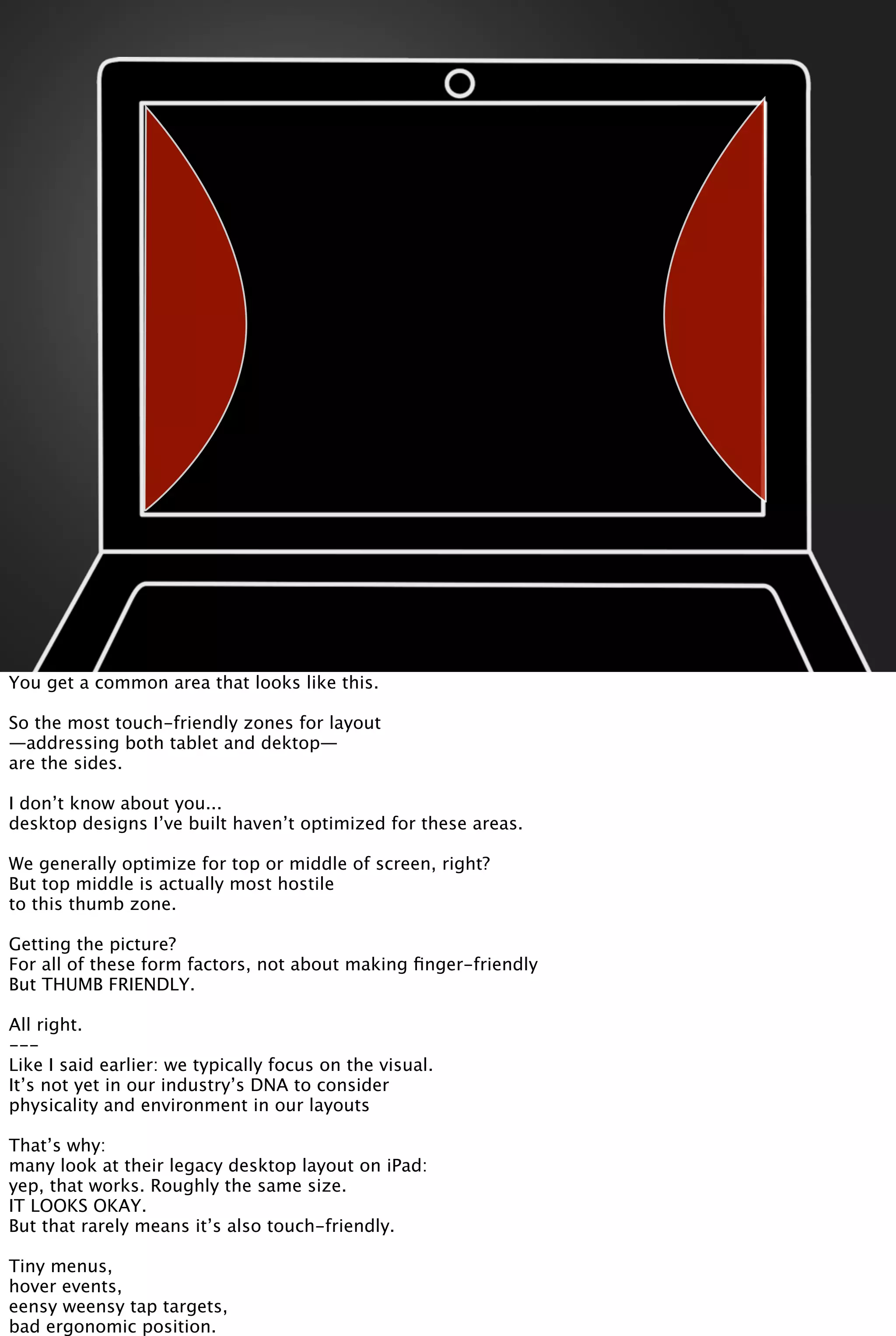 You get a common area that looks like this.
So the most touch-friendly zones for layout
—addressing both tablet and dektop—
are the sides.
I don’t know about you...
desktop designs I’ve built haven’t optimized for these areas.
We generally optimize for top or middle of screen, right?
But top middle is actually most hostile
to this thumb zone.
Getting the picture?
For all of these form factors, not about making ﬁnger-friendly
But THUMB FRIENDLY.
All right.
---
Like I said earlier: we typically focus on the visual.
It’s not yet in our industry’s DNA to consider
physicality and environment in our layouts
That’s why:
many look at their legacy desktop layout on iPad:
yep, that works. Roughly the same size.
IT LOOKS OKAY.
But that rarely means it’s also touch-friendly.
Tiny menus,
hover events,
eensy weensy tap targets,
bad ergonomic position.
 