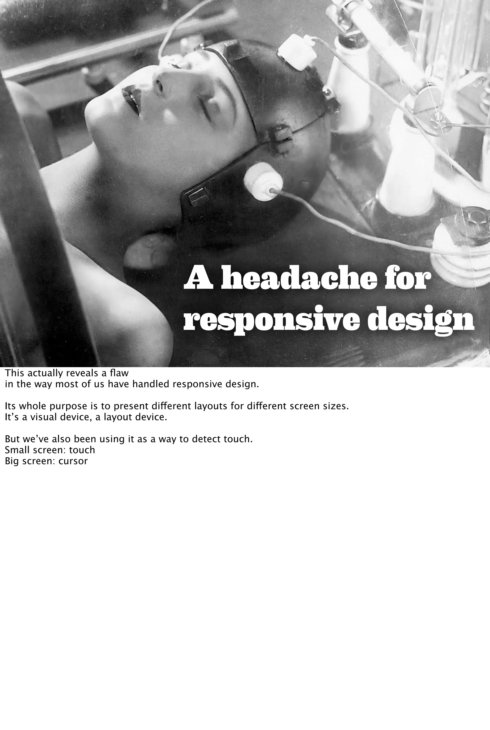 A headache for
responsive design
This actually reveals a ﬂaw
in the way most of us have handled responsive design.
Its whole purpose is to present different layouts for different screen sizes.
It’s a visual device, a layout device.
But we’ve also been using it as a way to detect touch.
Small screen: touch
Big screen: cursor
 