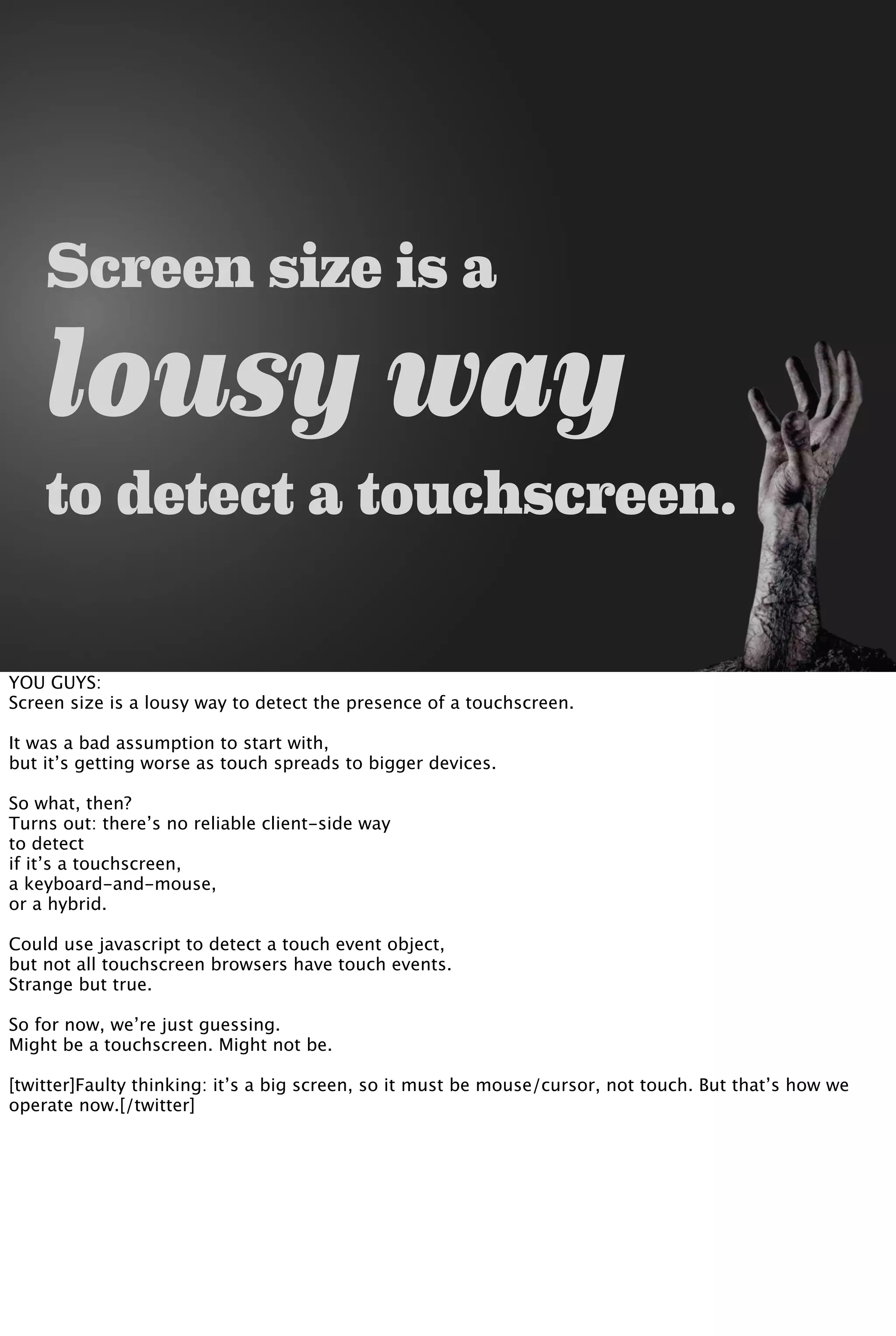 Screen size is a
lousy way
to detect a touchscreen.
YOU GUYS:
Screen size is a lousy way to detect the presence of a touchscreen.
It was a bad assumption to start with,
but it’s getting worse as touch spreads to bigger devices.
So what, then?
Turns out: there’s no reliable client-side way
to detect
if it’s a touchscreen,
a keyboard-and-mouse,
or a hybrid.
Could use javascript to detect a touch event object,
but not all touchscreen browsers have touch events.
Strange but true.
So for now, we’re just guessing.
Might be a touchscreen. Might not be.
[twitter]Faulty thinking: it’s a big screen, so it must be mouse/cursor, not touch. But that’s how we
operate now.[/twitter]
 