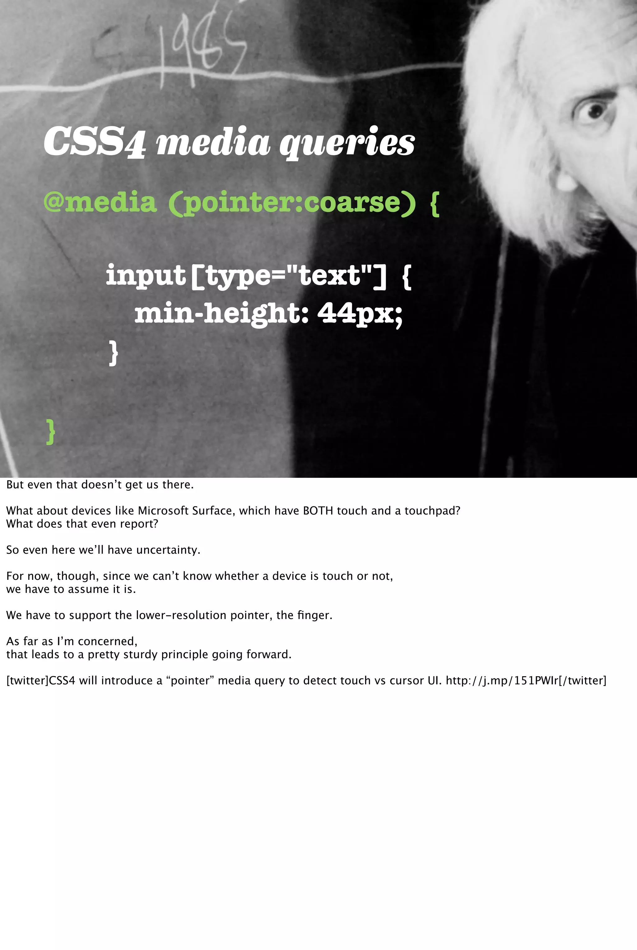 CSS4 media queries
@media (pointer:coarse) {
}
	 	 input[type="text"] {
	 	 	 min-height: 44px;
	 	 }
But even that doesn’t get us there.
What about devices like Microsoft Surface, which have BOTH touch and a touchpad?
What does that even report?
So even here we’ll have uncertainty.
For now, though, since we can’t know whether a device is touch or not,
we have to assume it is.
We have to support the lower-resolution pointer, the ﬁnger.
As far as I’m concerned,
that leads to a pretty sturdy principle going forward.
[twitter]CSS4 will introduce a “pointer” media query to detect touch vs cursor UI. http://j.mp/151PWIr[/twitter]
 