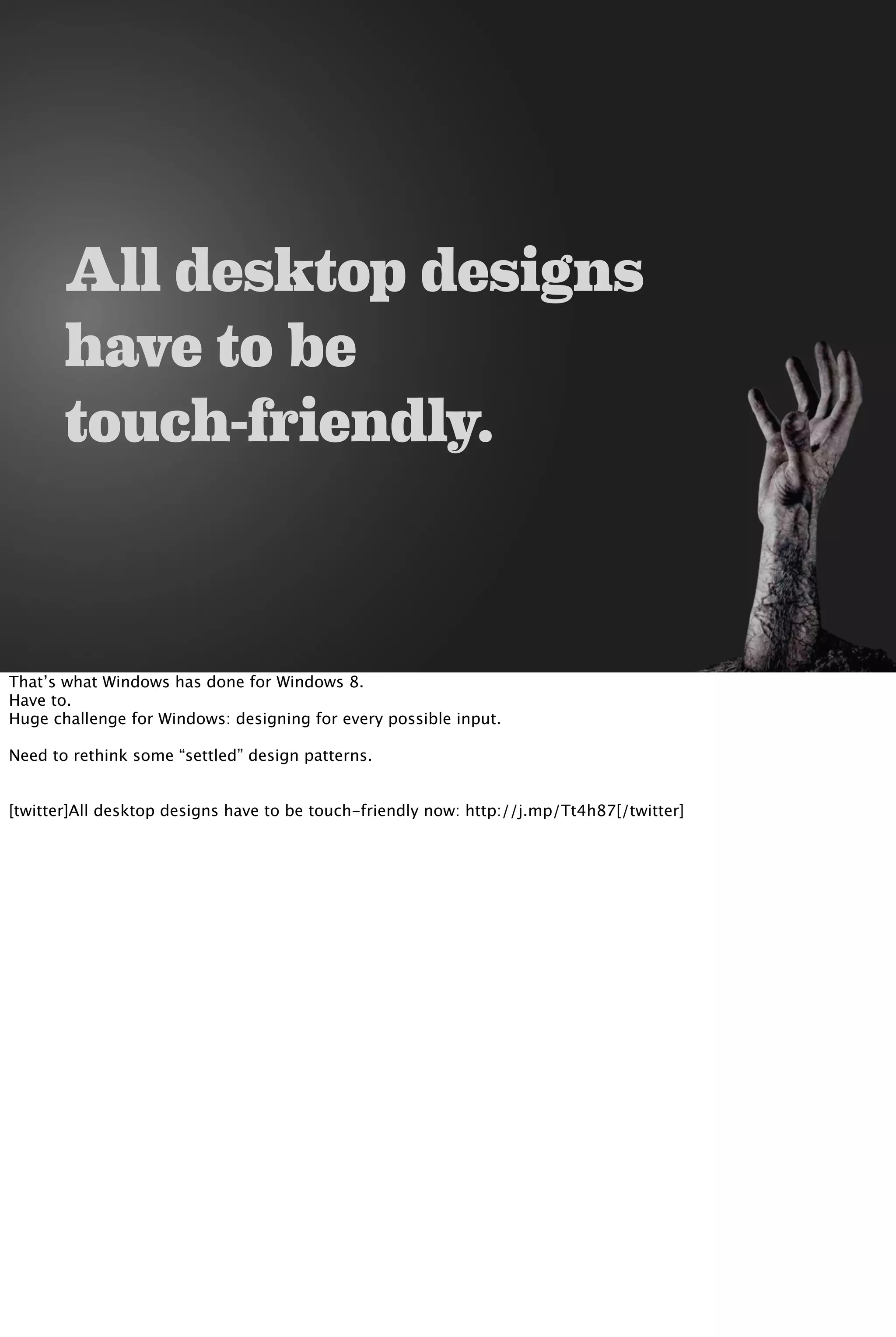 All desktop designs
have to be
touch-friendly.
That’s what Windows has done for Windows 8.
Have to.
Huge challenge for Windows: designing for every possible input.
Need to rethink some “settled” design patterns.
[twitter]All desktop designs have to be touch-friendly now: http://j.mp/Tt4h87[/twitter]
 