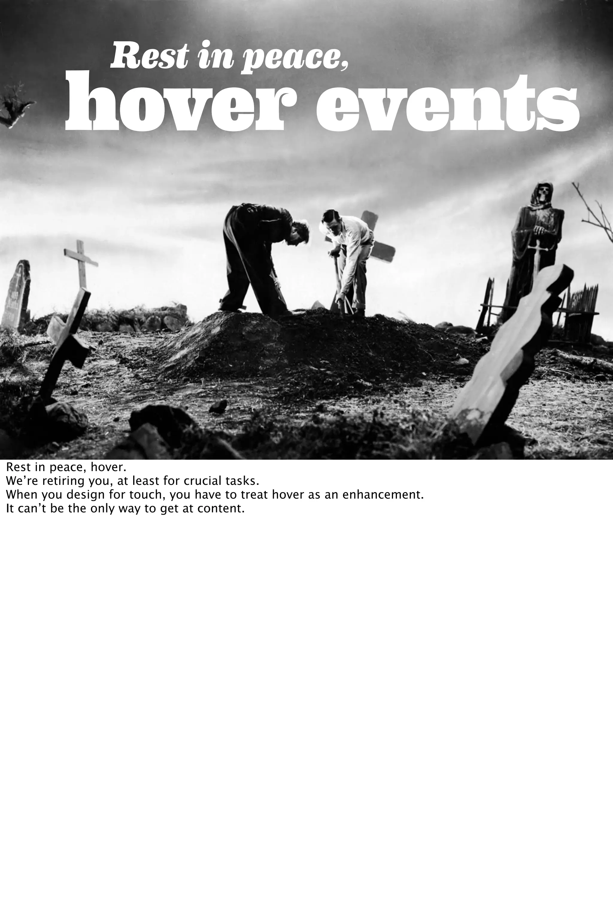 hover events
Rest in peace,
Rest in peace, hover.
We’re retiring you, at least for crucial tasks.
When you design for touch, you have to treat hover as an enhancement.
It can’t be the only way to get at content.
 