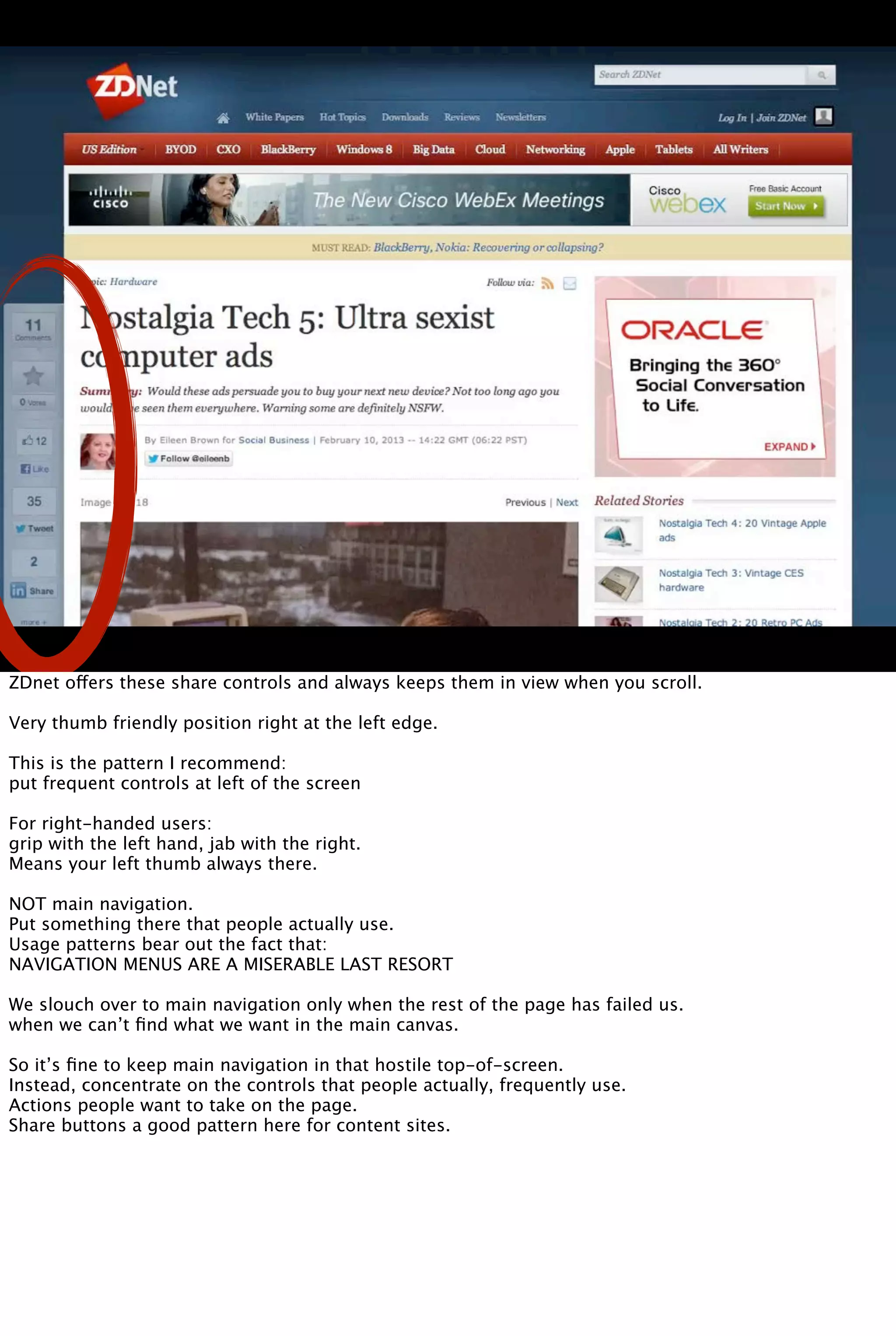 ZDnet offers these share controls and always keeps them in view when you scroll.
Very thumb friendly position right at the left edge.
This is the pattern I recommend:
put frequent controls at left of the screen
For right-handed users:
grip with the left hand, jab with the right.
Means your left thumb always there.
NOT main navigation.
Put something there that people actually use.
Usage patterns bear out the fact that:
NAVIGATION MENUS ARE A MISERABLE LAST RESORT
We slouch over to main navigation only when the rest of the page has failed us.
when we can’t ﬁnd what we want in the main canvas.
So it’s ﬁne to keep main navigation in that hostile top-of-screen.
Instead, concentrate on the controls that people actually, frequently use.
Actions people want to take on the page.
Share buttons a good pattern here for content sites.
 