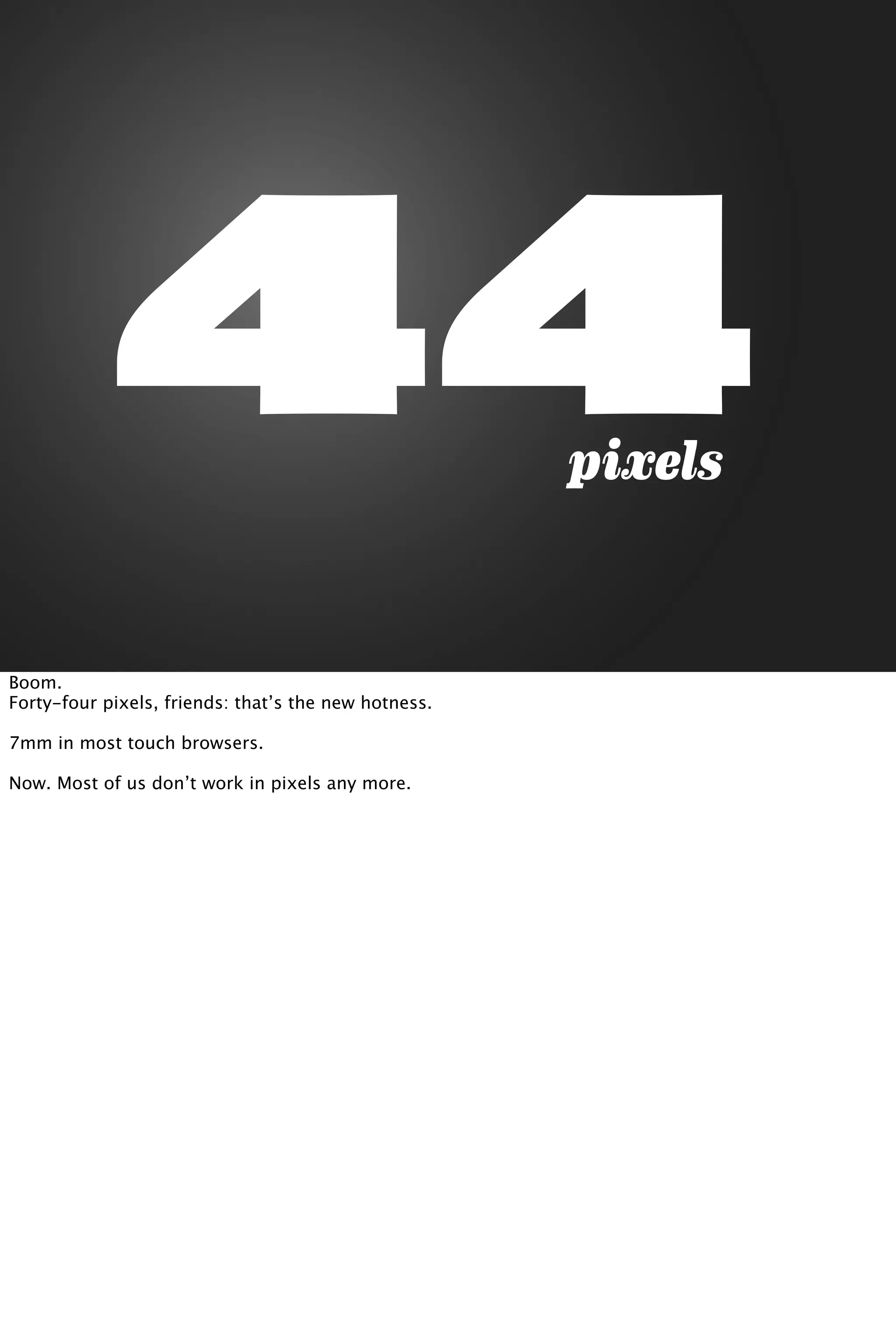 44pixels
Boom.
Forty-four pixels, friends: that’s the new hotness.
7mm in most touch browsers.
Now. Most of us don’t work in pixels any more.
 