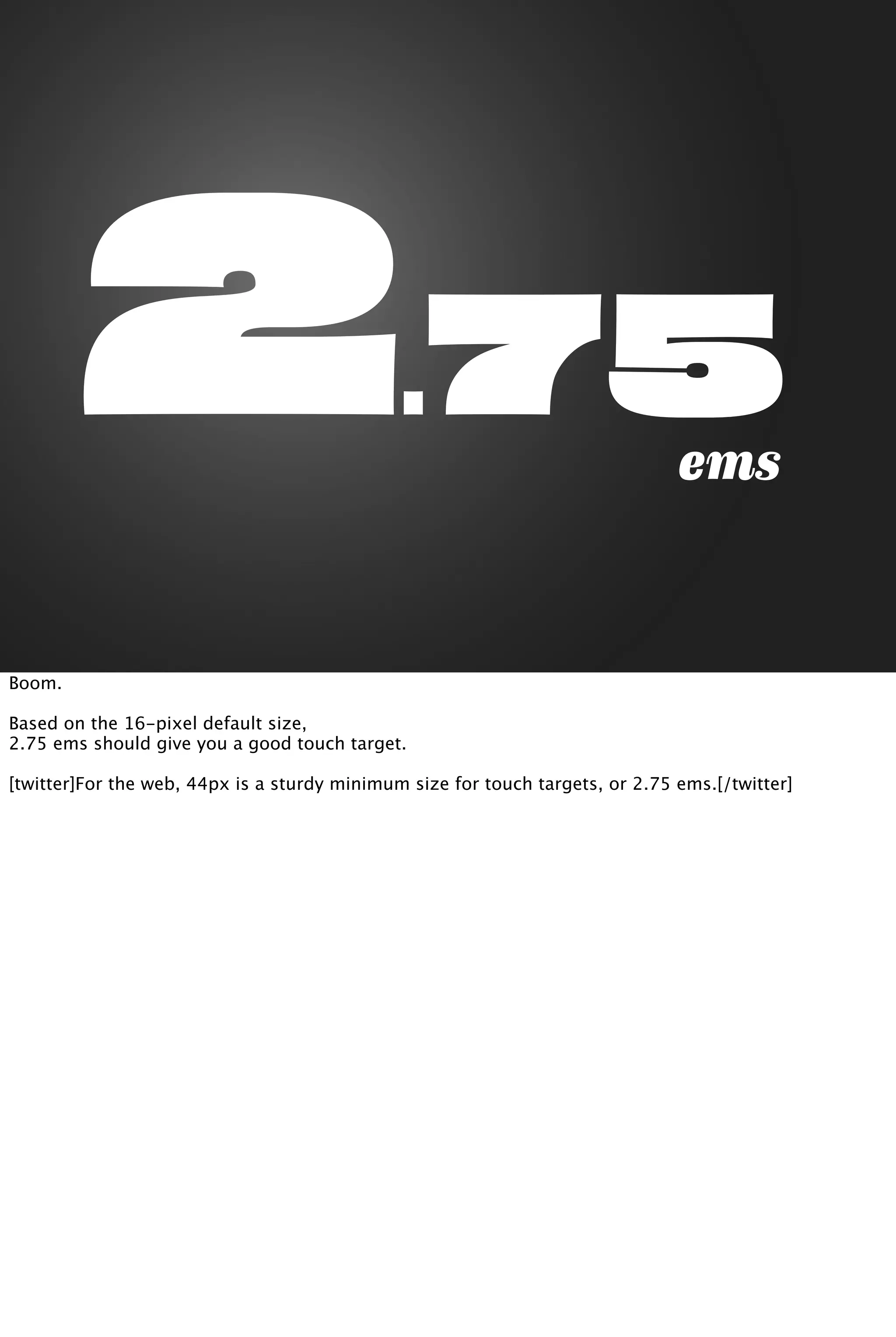 2.75ems
Boom.
Based on the 16-pixel default size,
2.75 ems should give you a good touch target.
[twitter]For the web, 44px is a sturdy minimum size for touch targets, or 2.75 ems.[/twitter]
 