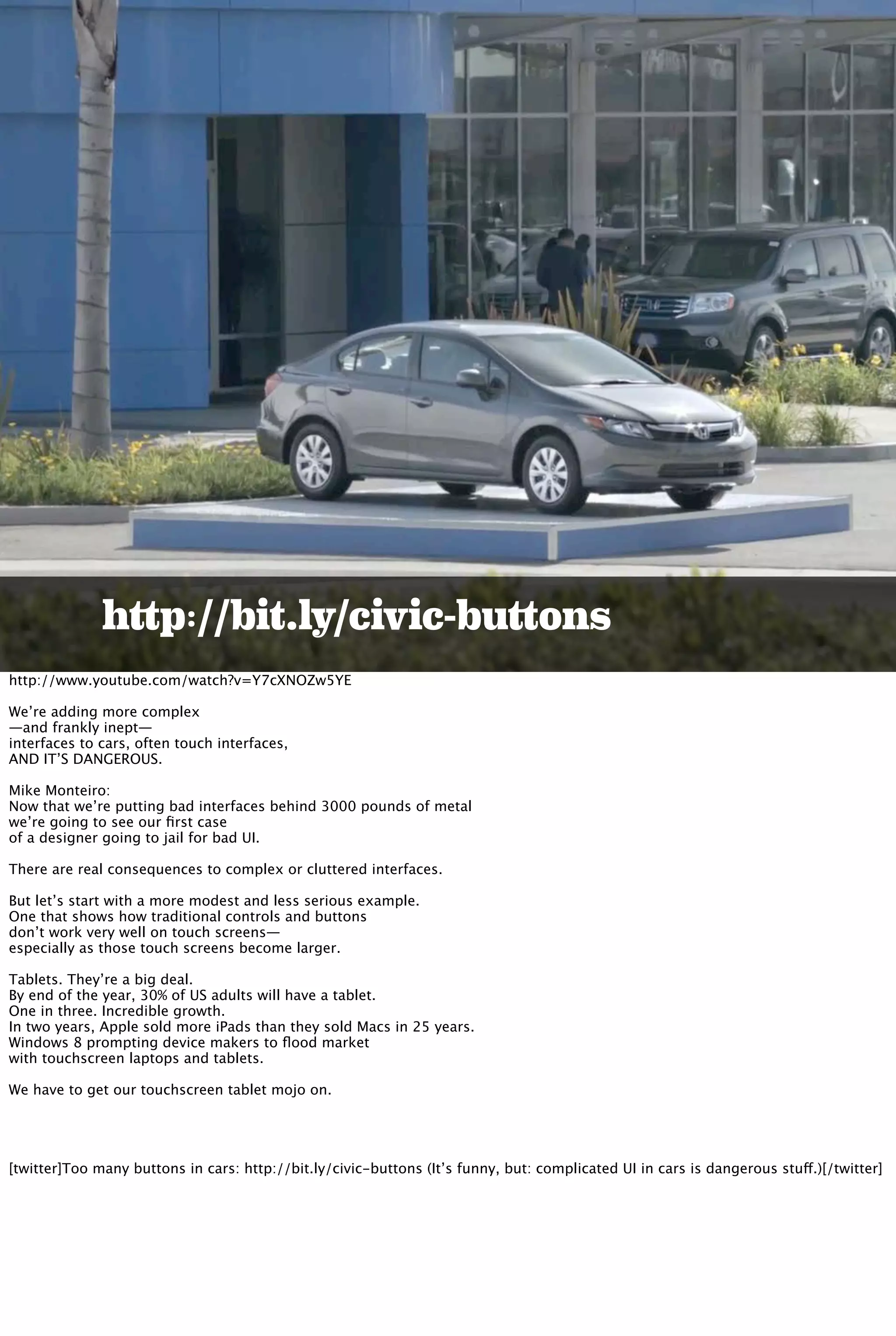 http://bit.ly/civic-buttons
http://www.youtube.com/watch?v=Y7cXNOZw5YE
We’re adding more complex
—and frankly inept—
interfaces to cars, often touch interfaces,
AND IT’S DANGEROUS.
Mike Monteiro:
Now that we’re putting bad interfaces behind 3000 pounds of metal
we’re going to see our ﬁrst case
of a designer going to jail for bad UI.
There are real consequences to complex or cluttered interfaces.
But let’s start with a more modest and less serious example.
One that shows how traditional controls and buttons
don’t work very well on touch screens—
especially as those touch screens become larger.
Tablets. They’re a big deal.
By end of the year, 30% of US adults will have a tablet.
One in three. Incredible growth.
In two years, Apple sold more iPads than they sold Macs in 25 years.
Windows 8 prompting device makers to ﬂood market
with touchscreen laptops and tablets.
We have to get our touchscreen tablet mojo on.
[twitter]Too many buttons in cars: http://bit.ly/civic-buttons (It’s funny, but: complicated UI in cars is dangerous stuff.)[/twitter]
 
