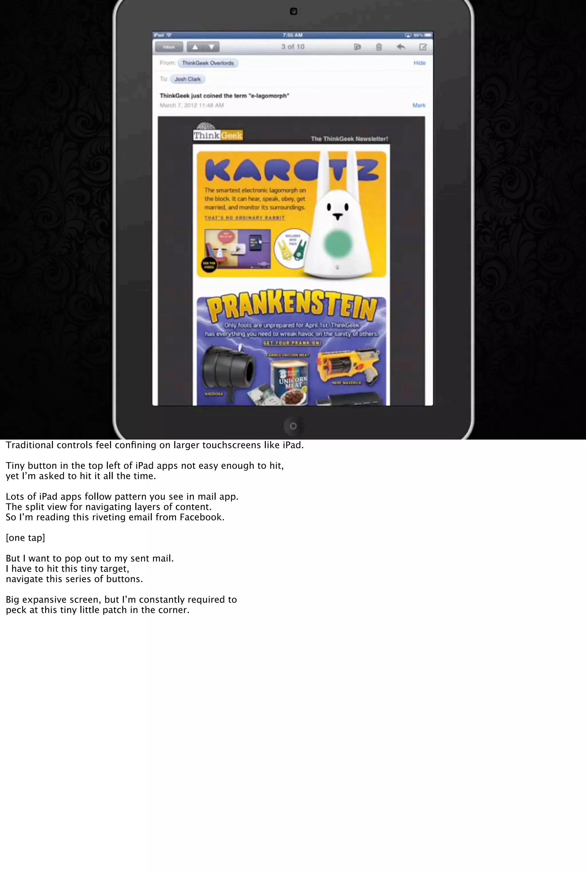 Traditional controls feel conﬁning on larger touchscreens like iPad.
Tiny button in the top left of iPad apps not easy enough to hit,
yet I’m asked to hit it all the time.
Lots of iPad apps follow pattern you see in mail app.
The split view for navigating layers of content.
So I’m reading this riveting email from Facebook.
[one tap]
But I want to pop out to my sent mail.
I have to hit this tiny target,
navigate this series of buttons.
Big expansive screen, but I’m constantly required to
peck at this tiny little patch in the corner.
 