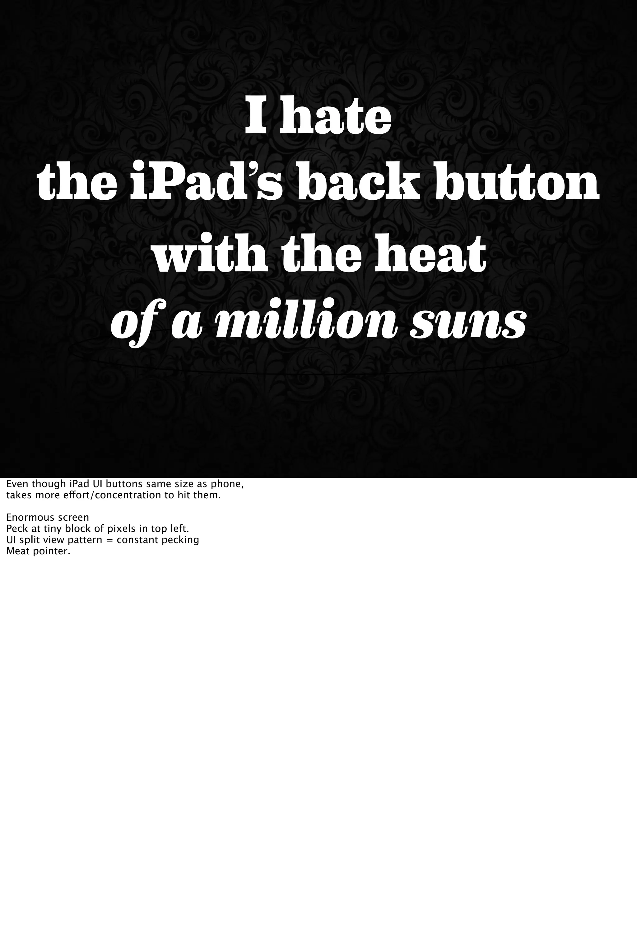 I hate
the iPad’s back button
with the heat
of a million suns
Even though iPad UI buttons same size as phone,
takes more effort/concentration to hit them.
Enormous screen
Peck at tiny block of pixels in top left.
UI split view pattern = constant pecking
Meat pointer.
 