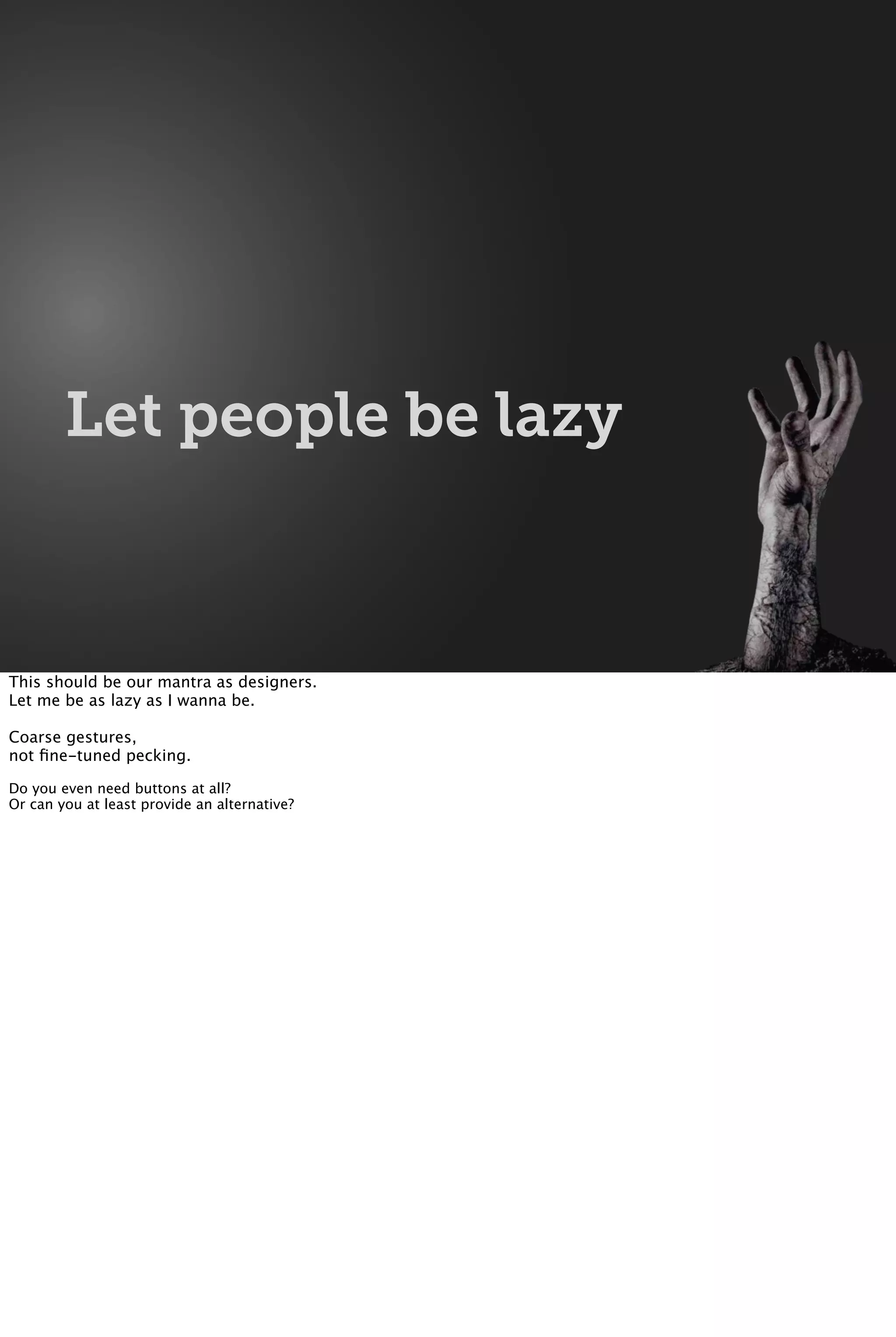 Let people be lazy
This should be our mantra as designers.
Let me be as lazy as I wanna be.
Coarse gestures,
not ﬁne-tuned pecking.
Do you even need buttons at all?
Or can you at least provide an alternative?
 