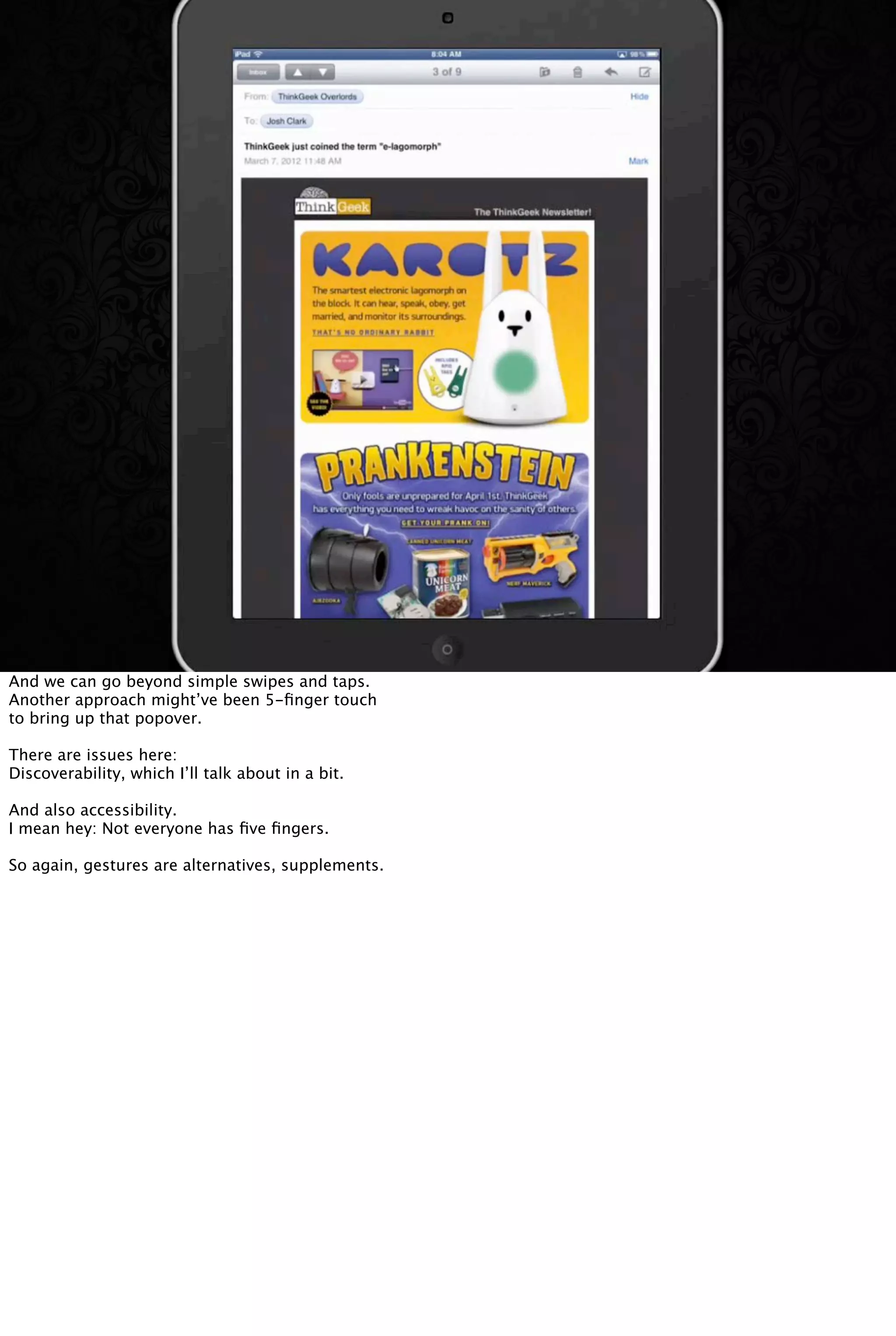 And we can go beyond simple swipes and taps.
Another approach might’ve been 5-ﬁnger touch
to bring up that popover.
There are issues here:
Discoverability, which I’ll talk about in a bit.
And also accessibility.
I mean hey: Not everyone has ﬁve ﬁngers.
So again, gestures are alternatives, supplements.
 