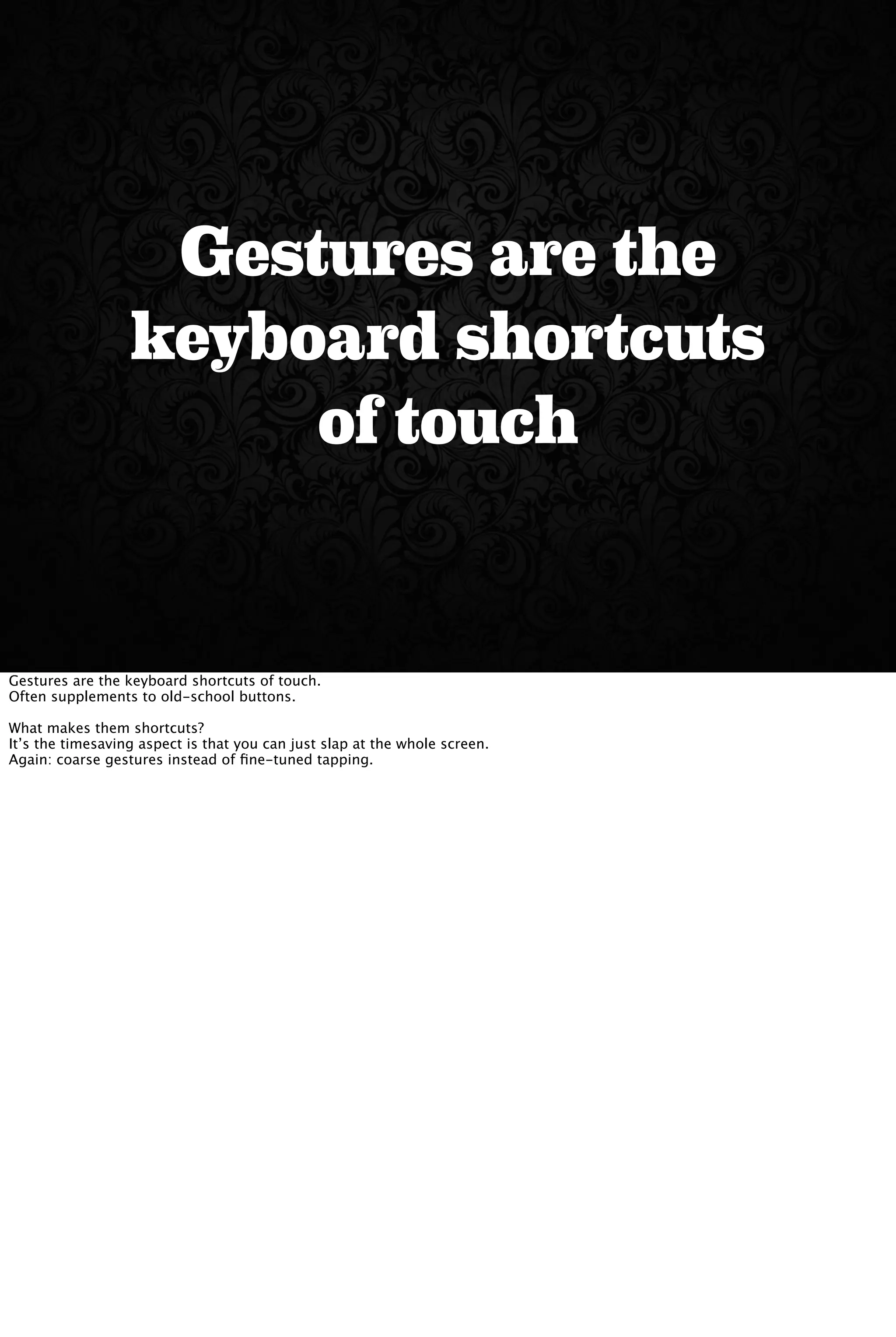 Gestures are the
keyboard shortcuts
of touch
Gestures are the keyboard shortcuts of touch.
Often supplements to old-school buttons.
What makes them shortcuts?
It’s the timesaving aspect is that you can just slap at the whole screen.
Again: coarse gestures instead of ﬁne-tuned tapping.
 