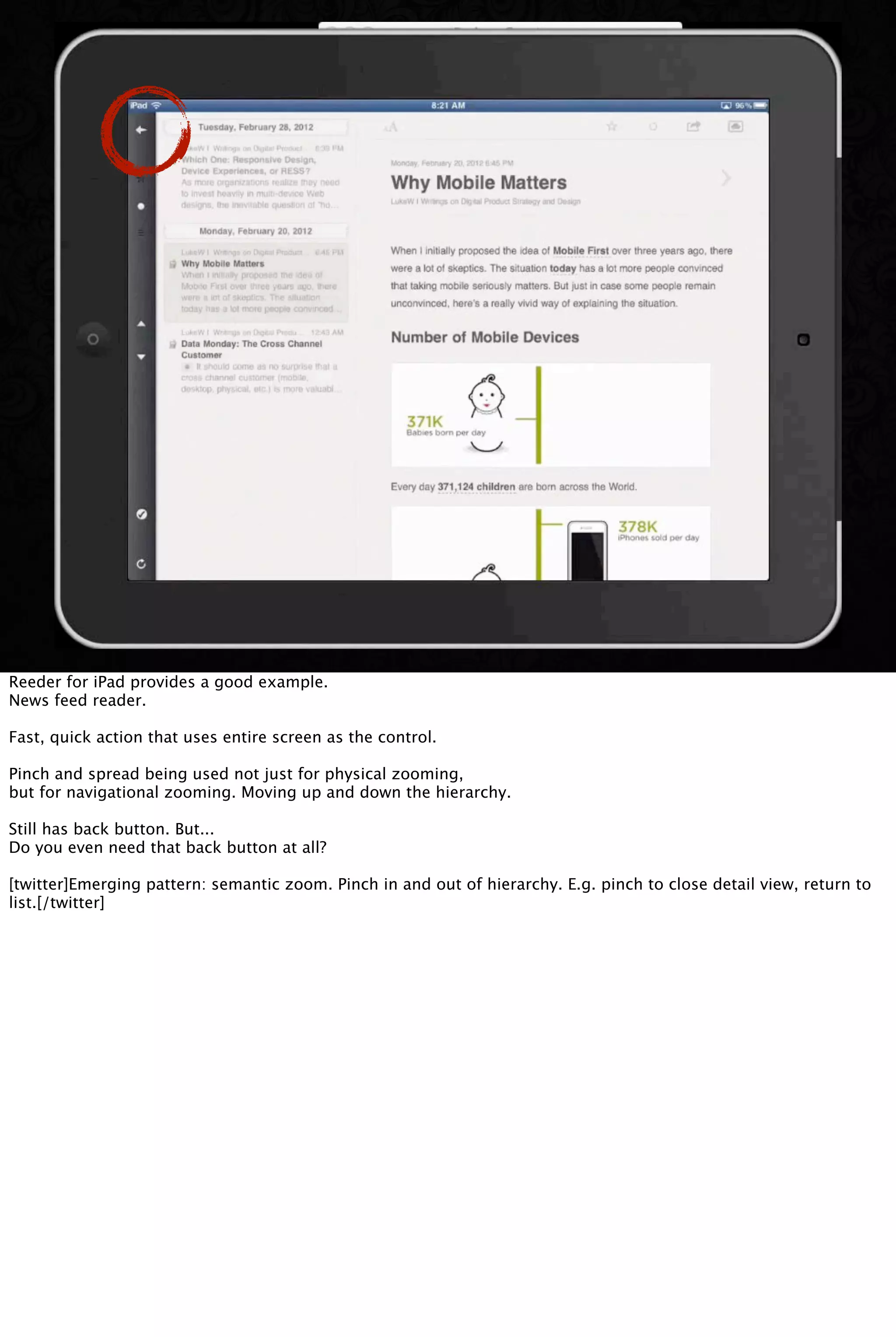 Reeder for iPad provides a good example.
News feed reader.
Fast, quick action that uses entire screen as the control.
Pinch and spread being used not just for physical zooming,
but for navigational zooming. Moving up and down the hierarchy.
Still has back button. But...
Do you even need that back button at all?
[twitter]Emerging pattern: semantic zoom. Pinch in and out of hierarchy. E.g. pinch to close detail view, return to
list.[/twitter]
 