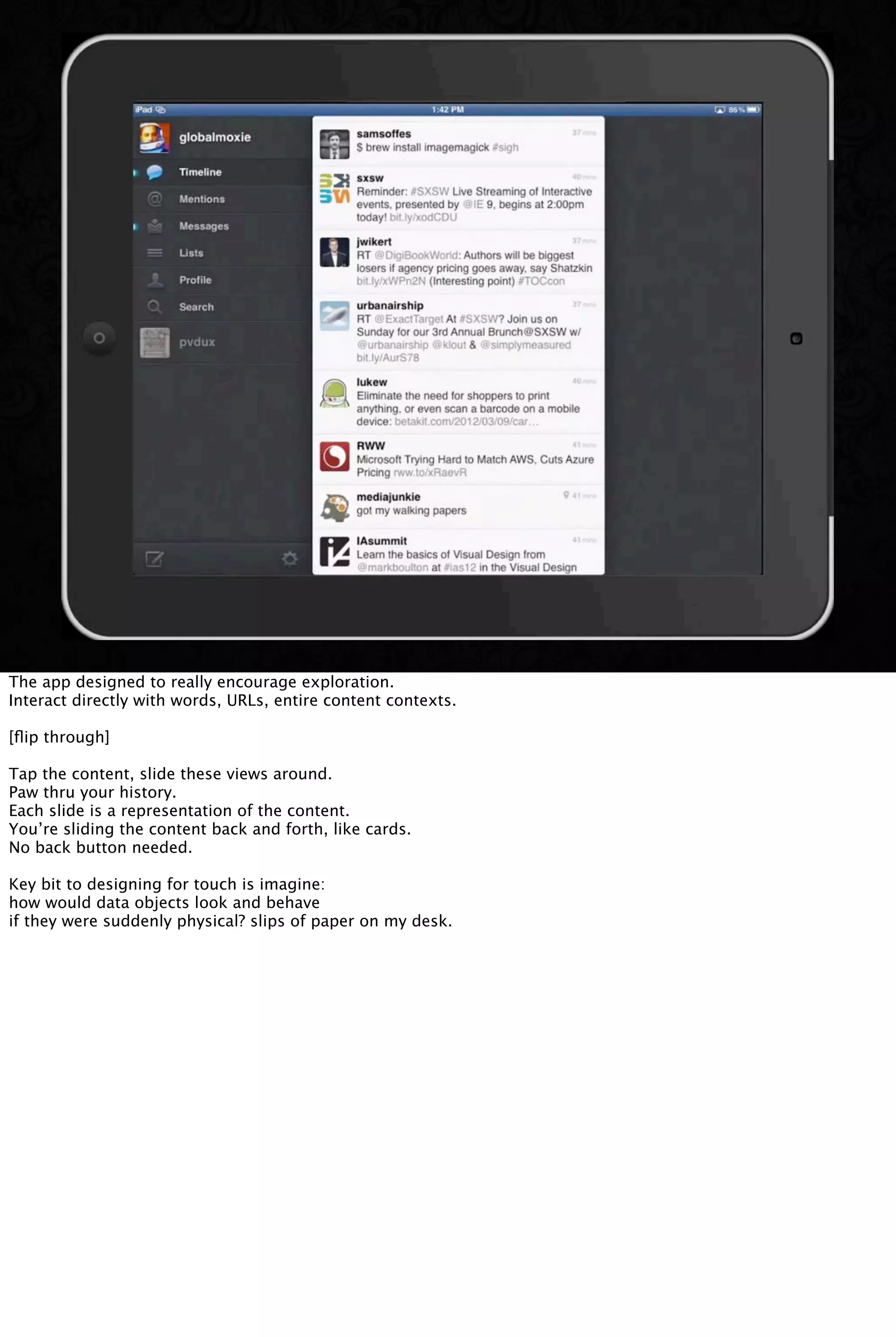 The app designed to really encourage exploration.
Interact directly with words, URLs, entire content contexts.
[ﬂip through]
Tap the content, slide these views around.
Paw thru your history.
Each slide is a representation of the content.
You’re sliding the content back and forth, like cards.
No back button needed.
Key bit to designing for touch is imagine:
how would data objects look and behave
if they were suddenly physical? slips of paper on my desk.
 