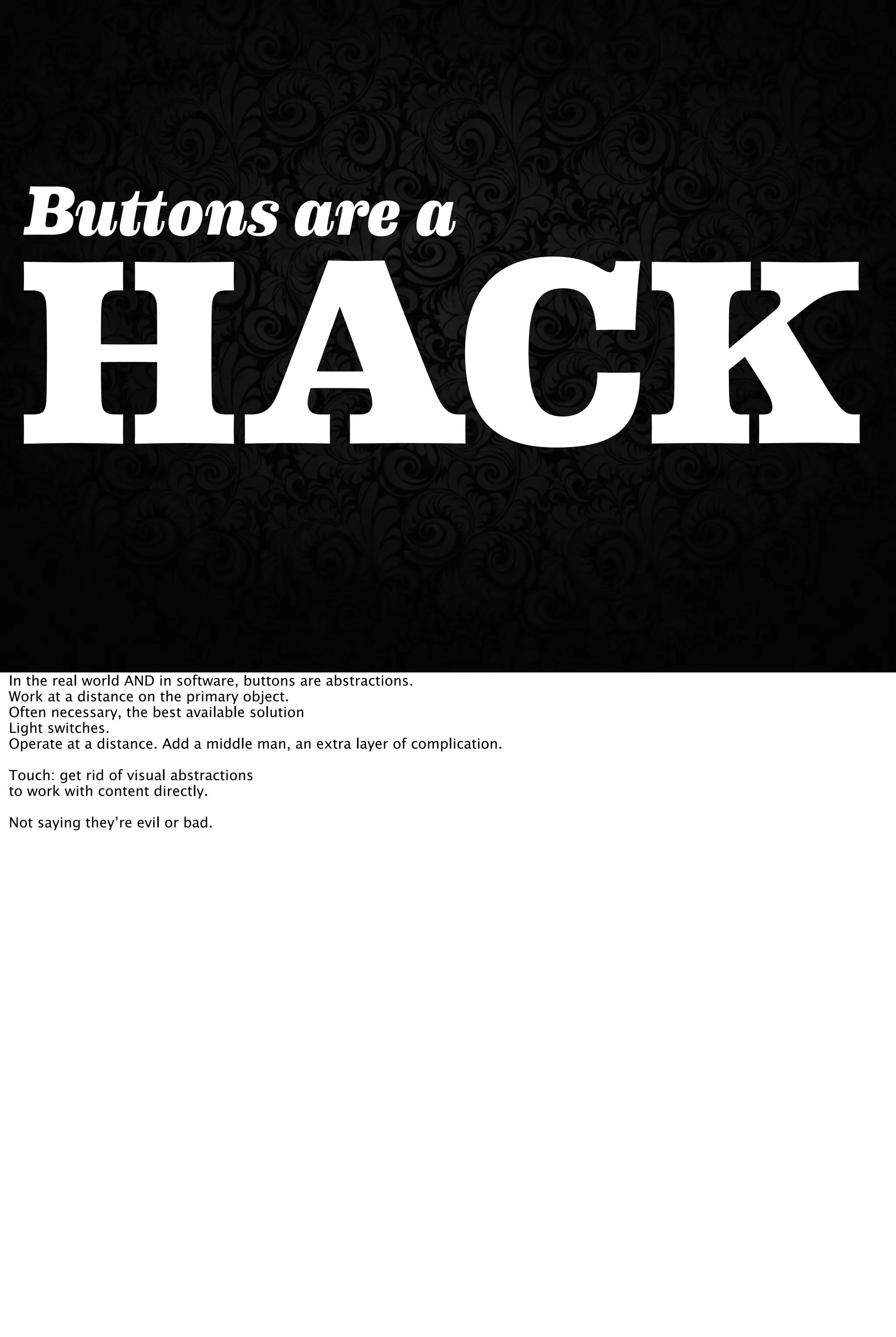HACK
Buttons are a
In the real world AND in software, buttons are abstractions.
Work at a distance on the primary object.
Often necessary, the best available solution
Light switches.
Operate at a distance. Add a middle man, an extra layer of complication.
Touch: get rid of visual abstractions
to work with content directly.
Not saying they’re evil or bad.
 
