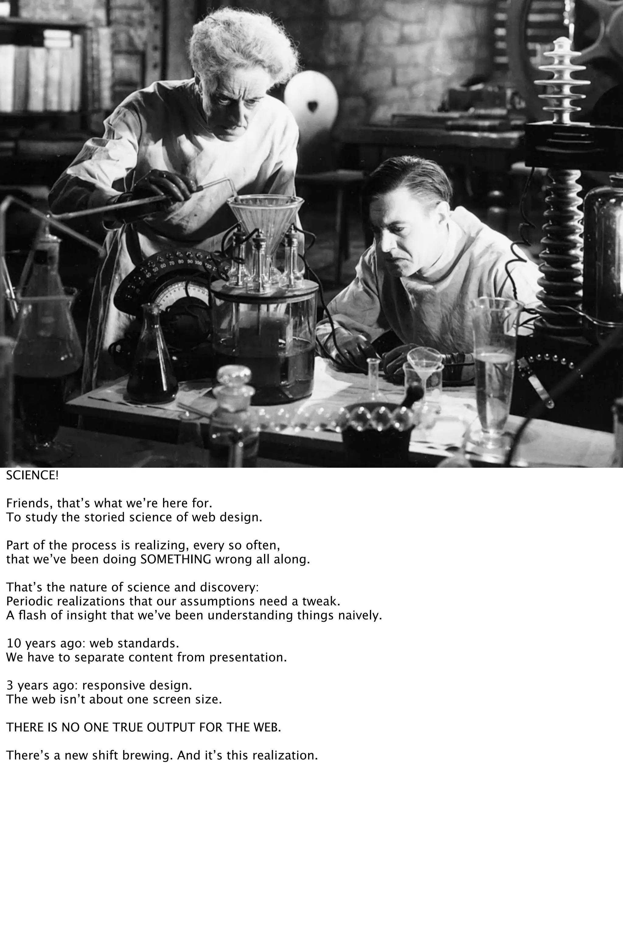 SCIENCE!
Friends, that’s what we’re here for.
To study the storied science of web design.
Part of the process is realizing, every so often,
that we’ve been doing SOMETHING wrong all along.
That’s the nature of science and discovery:
Periodic realizations that our assumptions need a tweak.
A ﬂash of insight that we’ve been understanding things naively.
10 years ago: web standards.
We have to separate content from presentation.
3 years ago: responsive design.
The web isn’t about one screen size.
THERE IS NO ONE TRUE OUTPUT FOR THE WEB.
There’s a new shift brewing. And it’s this realization.
 