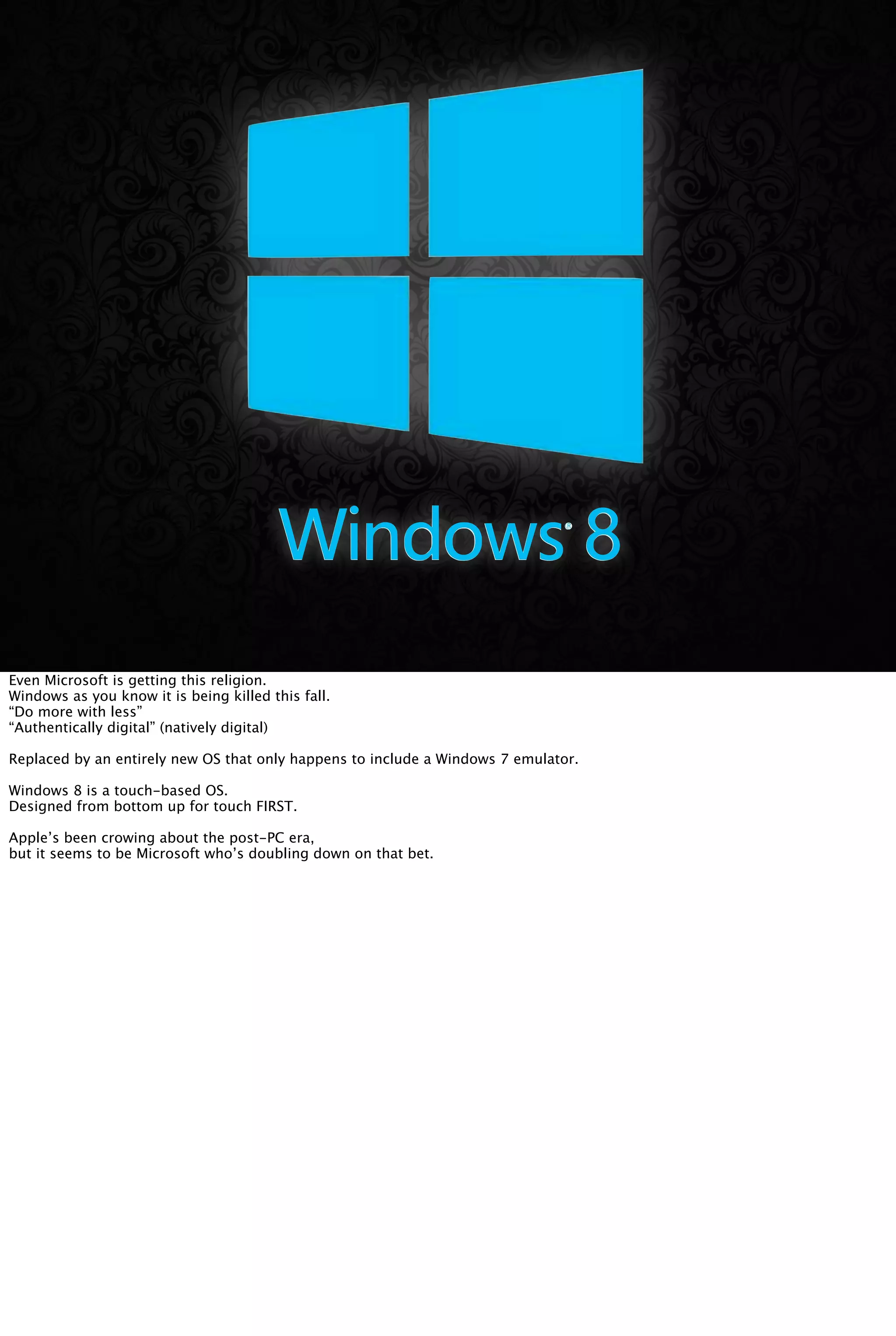Even Microsoft is getting this religion.
Windows as you know it is being killed this fall.
“Do more with less”
“Authentically digital” (natively digital)
Replaced by an entirely new OS that only happens to include a Windows 7 emulator.
Windows 8 is a touch-based OS.
Designed from bottom up for touch FIRST.
Apple’s been crowing about the post-PC era,
but it seems to be Microsoft who’s doubling down on that bet.
 