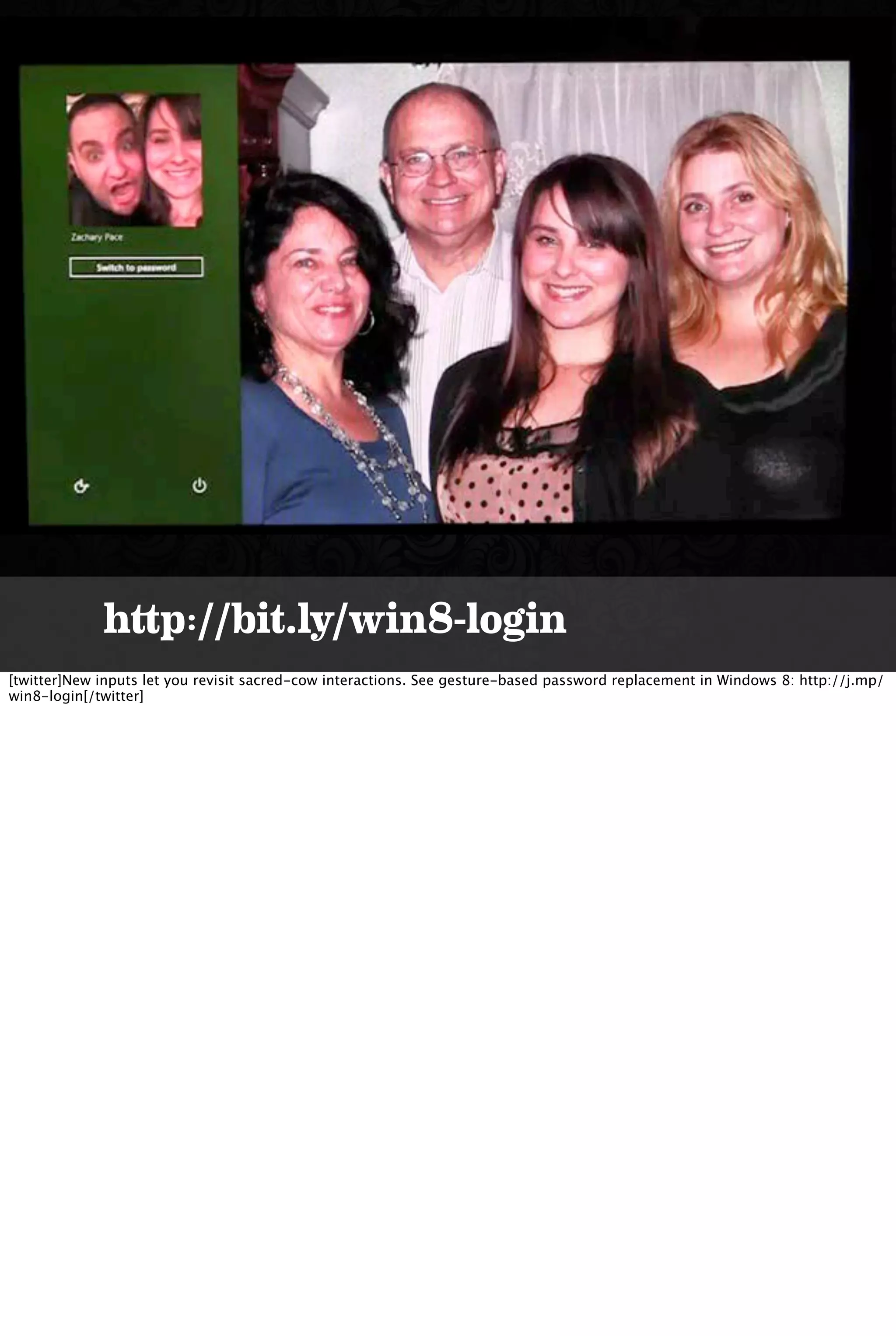 http://bit.ly/win8-login
[twitter]New inputs let you revisit sacred-cow interactions. See gesture-based password replacement in Windows 8: http://j.mp/
win8-login[/twitter]
 