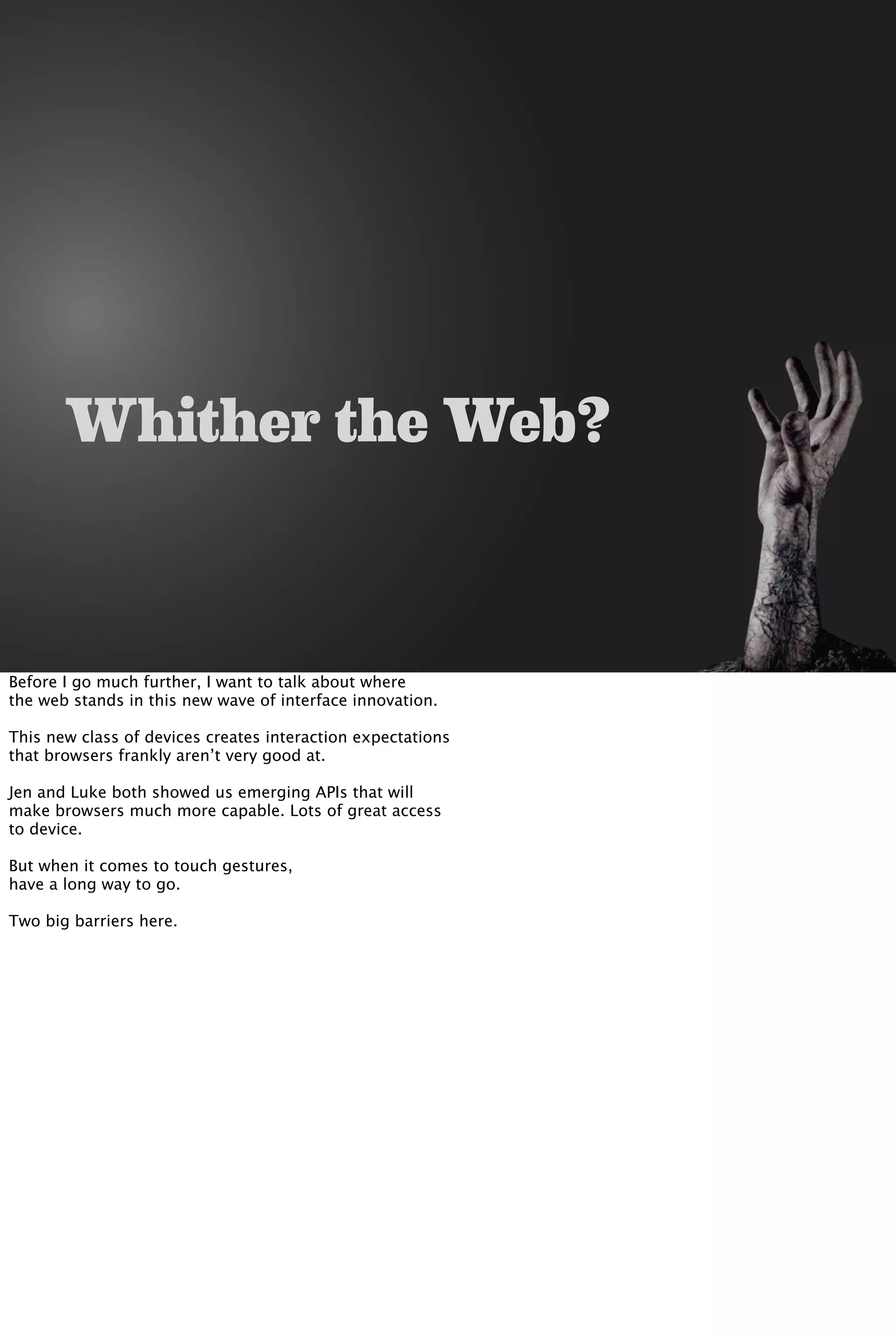 Whither the Web?
Before I go much further, I want to talk about where
the web stands in this new wave of interface innovation.
This new class of devices creates interaction expectations
that browsers frankly aren’t very good at.
Jen and Luke both showed us emerging APIs that will
make browsers much more capable. Lots of great access
to device.
But when it comes to touch gestures,
have a long way to go.
Two big barriers here.
 