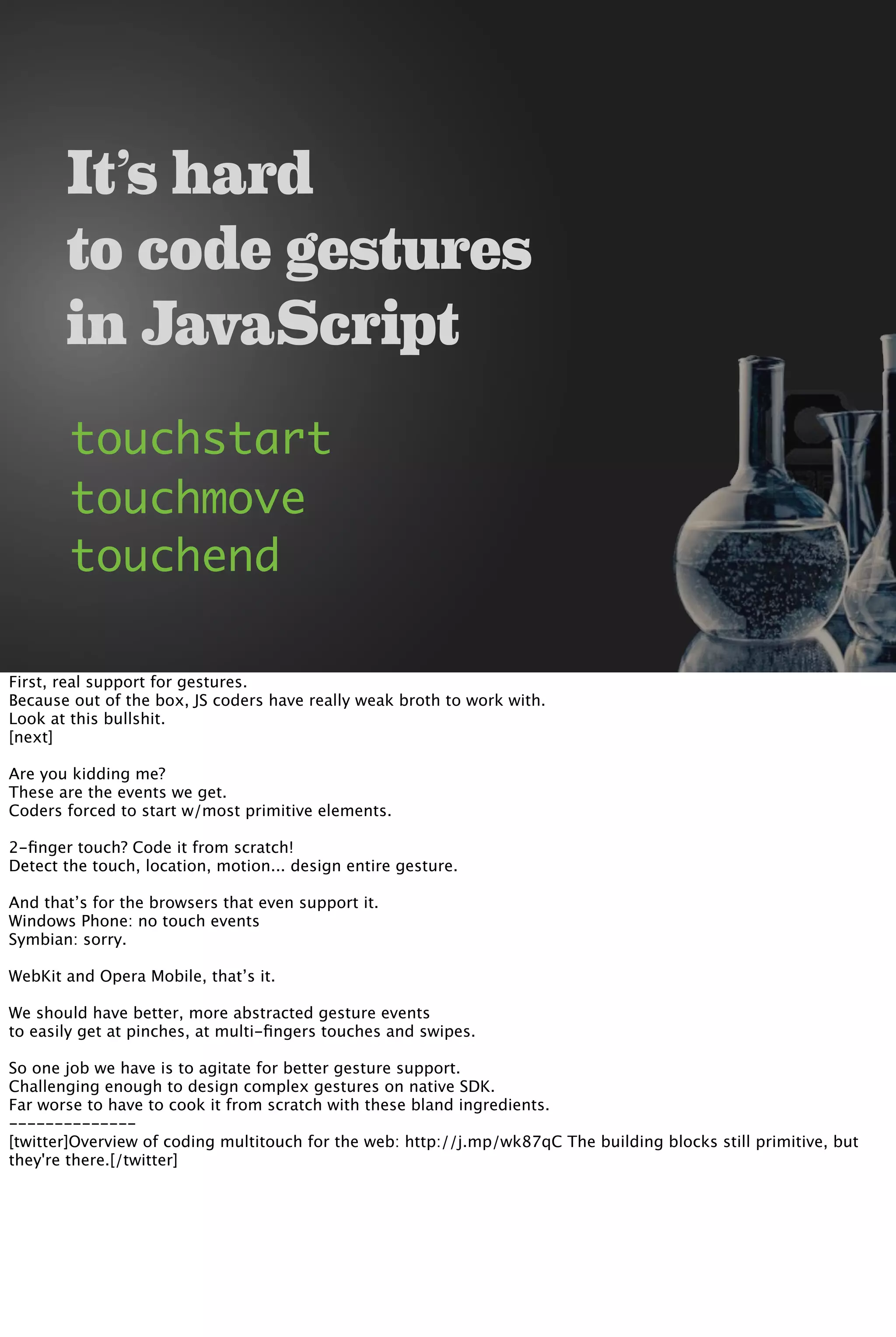 It’s hard
to code gestures
in JavaScript
touchstart
touchmove
touchend
First, real support for gestures.
Because out of the box, JS coders have really weak broth to work with.
Look at this bullshit.
[next]
Are you kidding me?
These are the events we get.
Coders forced to start w/most primitive elements.
2-ﬁnger touch? Code it from scratch!
Detect the touch, location, motion... design entire gesture.
And that’s for the browsers that even support it.
Windows Phone: no touch events
Symbian: sorry.
WebKit and Opera Mobile, that’s it.
We should have better, more abstracted gesture events
to easily get at pinches, at multi-ﬁngers touches and swipes.
So one job we have is to agitate for better gesture support.
Challenging enough to design complex gestures on native SDK.
Far worse to have to cook it from scratch with these bland ingredients.
--------------
[twitter]Overview of coding multitouch for the web: http://j.mp/wk87qC The building blocks still primitive, but
they're there.[/twitter]
 
