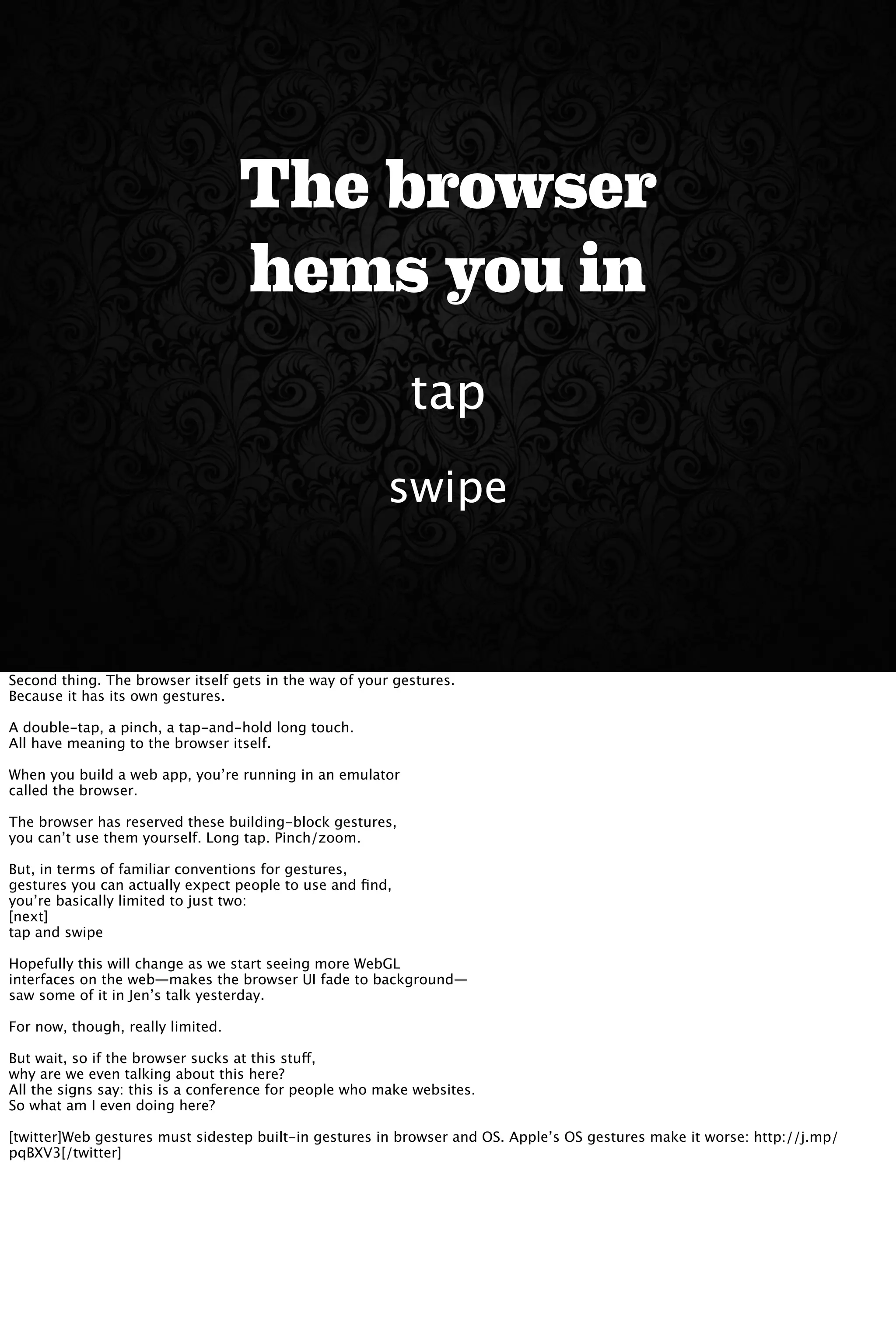 The browser
hems you in
swipe
tap
Second thing. The browser itself gets in the way of your gestures.
Because it has its own gestures.
A double-tap, a pinch, a tap-and-hold long touch.
All have meaning to the browser itself.
When you build a web app, you’re running in an emulator
called the browser.
The browser has reserved these building-block gestures,
you can’t use them yourself. Long tap. Pinch/zoom.
But, in terms of familiar conventions for gestures,
gestures you can actually expect people to use and ﬁnd,
you’re basically limited to just two:
[next]
tap and swipe
Hopefully this will change as we start seeing more WebGL
interfaces on the web—makes the browser UI fade to background—
saw some of it in Jen’s talk yesterday.
For now, though, really limited.
But wait, so if the browser sucks at this stuff,
why are we even talking about this here?
All the signs say: this is a conference for people who make websites.
So what am I even doing here?
[twitter]Web gestures must sidestep built-in gestures in browser and OS. Apple’s OS gestures make it worse: http://j.mp/
pqBXV3[/twitter]
 